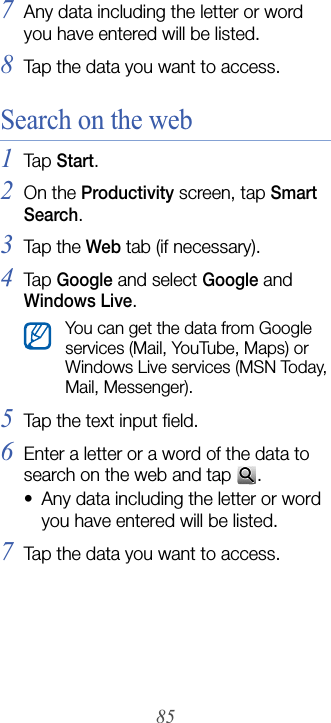 857Any data including the letter or word you have entered will be listed.8Tap the data you want to access.Search on the web1Tap  Start.2On the Productivity screen, tap Smart Search.3Tap  th e Web tab (if necessary).4Tap  Google and select Google and Windows Live.5Tap the text input field.6Enter a letter or a word of the data to search on the web and tap  .• Any data including the letter or word you have entered will be listed.7Tap the data you want to access.You can get the data from Google services (Mail, YouTube, Maps) or Windows Live services (MSN Today, Mail, Messenger).
