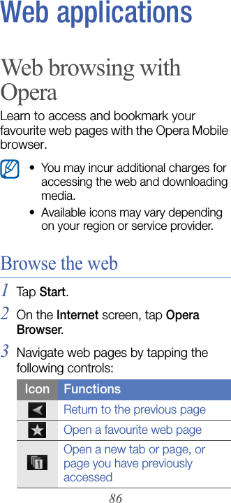 86Web applicationsWeb browsing with OperaLearn to access and bookmark your favourite web pages with the Opera Mobile browser.Browse the web1Tap  Start.2On the Internet screen, tap Opera Browser.3Navigate web pages by tapping the following controls:• You may incur additional charges for accessing the web and downloading media.• Available icons may vary depending on your region or service provider.Icon FunctionsReturn to the previous pageOpen a favourite web pageOpen a new tab or page, or page you have previously accessed
