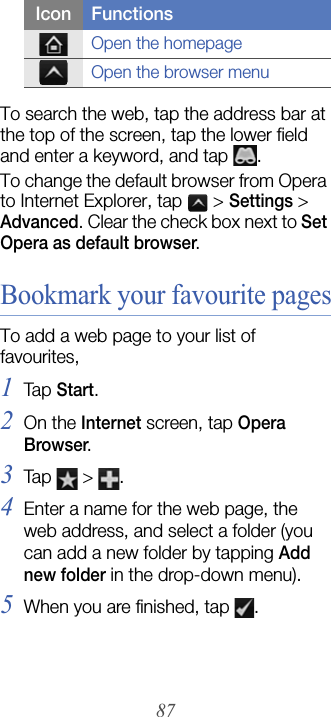 87To search the web, tap the address bar at the top of the screen, tap the lower field and enter a keyword, and tap  .To change the default browser from Opera to Internet Explorer, tap  &gt; Settings &gt; Advanced. Clear the check box next to Set Opera as default browser.Bookmark your favourite pagesTo add a web page to your list of favourites,1Tap  Start.2On the Internet screen, tap Opera Browser.3Tap   &gt; .4Enter a name for the web page, the web address, and select a folder (you can add a new folder by tapping Add new folder in the drop-down menu).5When you are finished, tap  .Open the homepageOpen the browser menuIcon Functions