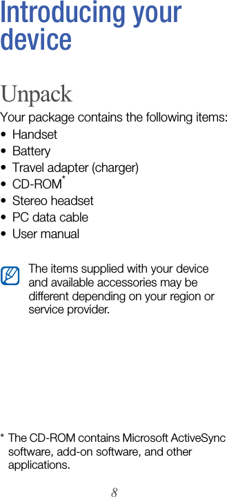 8Introducing your deviceUnpackYour package contains the following items:• Handset• Battery• Travel adapter (charger)•CD-ROM*• Stereo headset• PC data cable• User manual* The CD-ROM contains Microsoft ActiveSync software, add-on software, and other applications.The items supplied with your device and available accessories may be different depending on your region or service provider.