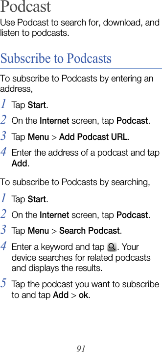 91PodcastUse Podcast to search for, download, and listen to podcasts.Subscribe to PodcastsTo subscribe to Podcasts by entering an address,1Tap  Start.2On the Internet screen, tap Podcast.3Tap  Menu &gt; Add Podcast URL.4Enter the address of a podcast and tap Add.To subscribe to Podcasts by searching,1Tap  Start.2On the Internet screen, tap Podcast.3Tap  Menu &gt; Search Podcast.4Enter a keyword and tap  . Your device searches for related podcasts and displays the results.5Tap the podcast you want to subscribe to and tap Add &gt; ok.