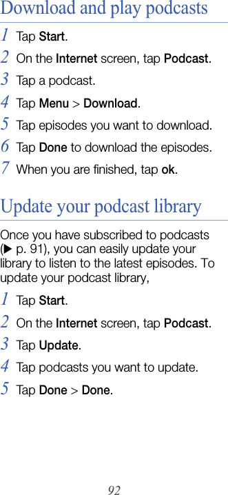 92Download and play podcasts1Tap  Start.2On the Internet screen, tap Podcast.3Tap a podcast.4Tap  Menu &gt; Download.5Tap episodes you want to download.6Tap  Done to download the episodes.7When you are finished, tap ok.Update your podcast libraryOnce you have subscribed to podcasts (X p. 91), you can easily update your library to listen to the latest episodes. To update your podcast library,1Tap  Start.2On the Internet screen, tap Podcast.3Tap  Update.4Tap podcasts you want to update.5Tap  Done &gt; Done.