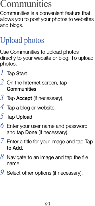 93CommunitiesCommunities is a convenient feature that allows you to post your photos to websites and blogs.Upload photosUse Communities to upload photos directly to your website or blog. To upload photos,1Tap  Start.2On the Internet screen, tap Communities.3Tap  Accept (if necessary).4Tap a blog or website.5Tap  Upload.6Enter your user name and password and tap Done (if necessary).7Enter a title for your image and tap Tap to Add.8Navigate to an image and tap the file name.9Select other options (if necessary).