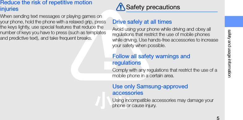 safety and usage information5Reduce the risk of repetitive motion injuriesWhen sending text messages or playing games on your phone, hold the phone with a relaxed grip, press the keys lightly, use special features that reduce the number of keys you have to press (such as templates and predictive text), and take frequent breaks.Drive safely at all timesAvoid using your phone while driving and obey all regulations that restrict the use of mobile phones while driving. Use hands-free accessories to increase your safety when possible.Follow all safety warnings and regulationsComply with any regulations that restrict the use of a mobile phone in a certain area.Use only Samsung-approved accessoriesUsing incompatible accessories may damage your phone or cause injury.Safety precautions