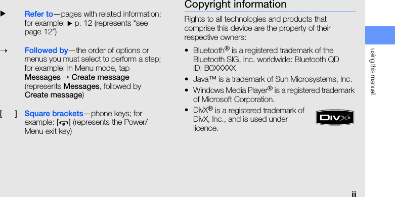 using this manualiiiCopyright informationRights to all technologies and products that comprise this device are the property of their respective owners:• Bluetooth® is a registered trademark of the Bluetooth SIG, Inc. worldwide: Bluetooth QD ID: B0XXXXX• Java™ is a trademark of Sun Microsystems, Inc.• Windows Media Player® is a registered trademark of Microsoft Corporation.• DivX® is a registered trademark of DivX, Inc., and is used under licence.XRefer to—pages with related information; for example: X p. 12 (represents “see page 12”)→Followed by—the order of options or menus you must select to perform a step; for example: In Menu mode, tap Messages → Create message (represents Messages, followed by Create message)[      ]Square brackets—phone keys; for example: [] (represents the Power/ Menu exit key)