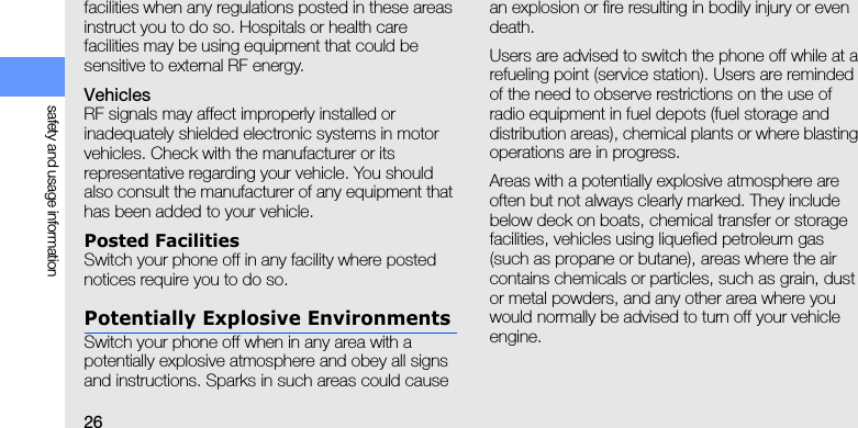26safety and usage informationfacilities when any regulations posted in these areas instruct you to do so. Hospitals or health care facilities may be using equipment that could be sensitive to external RF energy.VehiclesRF signals may affect improperly installed or inadequately shielded electronic systems in motor vehicles. Check with the manufacturer or its representative regarding your vehicle. You should also consult the manufacturer of any equipment that has been added to your vehicle.Posted FacilitiesSwitch your phone off in any facility where posted notices require you to do so.Potentially Explosive EnvironmentsSwitch your phone off when in any area with a potentially explosive atmosphere and obey all signs and instructions. Sparks in such areas could cause an explosion or fire resulting in bodily injury or even death.Users are advised to switch the phone off while at a refueling point (service station). Users are reminded of the need to observe restrictions on the use of radio equipment in fuel depots (fuel storage and distribution areas), chemical plants or where blasting operations are in progress.Areas with a potentially explosive atmosphere are often but not always clearly marked. They include below deck on boats, chemical transfer or storage facilities, vehicles using liquefied petroleum gas (such as propane or butane), areas where the air contains chemicals or particles, such as grain, dust or metal powders, and any other area where you would normally be advised to turn off your vehicle engine.