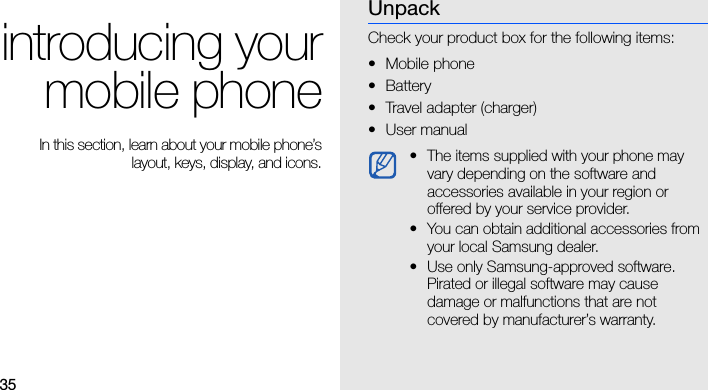35introducing yourmobile phone In this section, learn about your mobile phone’slayout, keys, display, and icons.UnpackCheck your product box for the following items:• Mobile phone• Battery• Travel adapter (charger)•User manual • The items supplied with your phone may vary depending on the software and accessories available in your region or offered by your service provider. • You can obtain additional accessories from your local Samsung dealer.• Use only Samsung-approved software. Pirated or illegal software may cause damage or malfunctions that are not covered by manufacturer’s warranty.