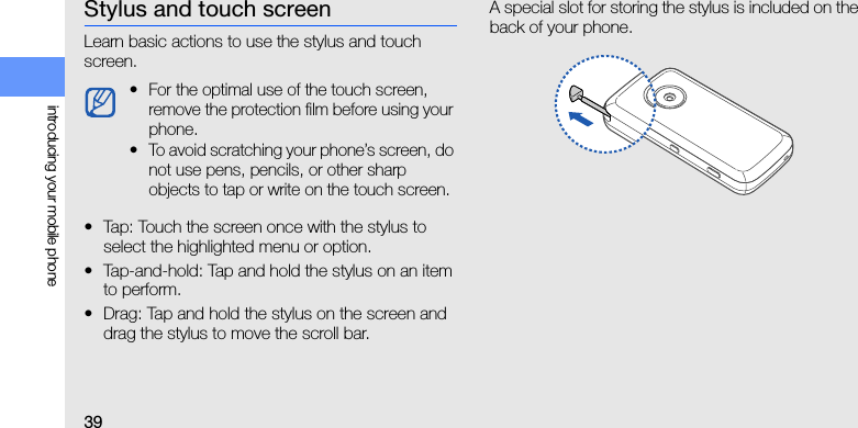 39introducing your mobile phoneStylus and touch screenLearn basic actions to use the stylus and touch screen.• Tap: Touch the screen once with the stylus to select the highlighted menu or option.• Tap-and-hold: Tap and hold the stylus on an item to perform.• Drag: Tap and hold the stylus on the screen and drag the stylus to move the scroll bar.A special slot for storing the stylus is included on the back of your phone.• For the optimal use of the touch screen, remove the protection film before using your phone.• To avoid scratching your phone’s screen, do not use pens, pencils, or other sharp objects to tap or write on the touch screen.