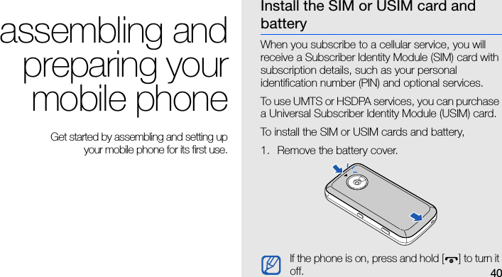 40assembling andpreparing yourmobile phone Get started by assembling and setting up your mobile phone for its first use.Install the SIM or USIM card and batteryWhen you subscribe to a cellular service, you will receive a Subscriber Identity Module (SIM) card with subscription details, such as your personal identification number (PIN) and optional services.To use UMTS or HSDPA services, you can purchase a Universal Subscriber Identity Module (USIM) card.To install the SIM or USIM cards and battery,1. Remove the battery cover.If the phone is on, press and hold [ ] to turn it off.