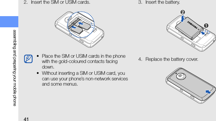 41assembling and preparing your mobile phone2. Insert the SIM or USIM cards. 3. Insert the battery.4. Replace the battery cover.•Place the SIM or USIM cards in the phone with the gold-coloured contacts facing down.• Without inserting a SIM or USIM card, you can use your phone’s non-network services and some menus.