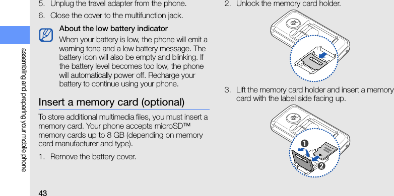 43assembling and preparing your mobile phone5. Unplug the travel adapter from the phone.6. Close the cover to the multifunction jack.Insert a memory card (optional)To store additional multimedia files, you must insert a memory card. Your phone accepts microSD™ memory cards up to 8 GB (depending on memory card manufacturer and type).1. Remove the battery cover.2. Unlock the memory card holder.3. Lift the memory card holder and insert a memory card with the label side facing up.About the low battery indicatorWhen your battery is low, the phone will emit a warning tone and a low battery message. The battery icon will also be empty and blinking. If the battery level becomes too low, the phone will automatically power off. Recharge your battery to continue using your phone.