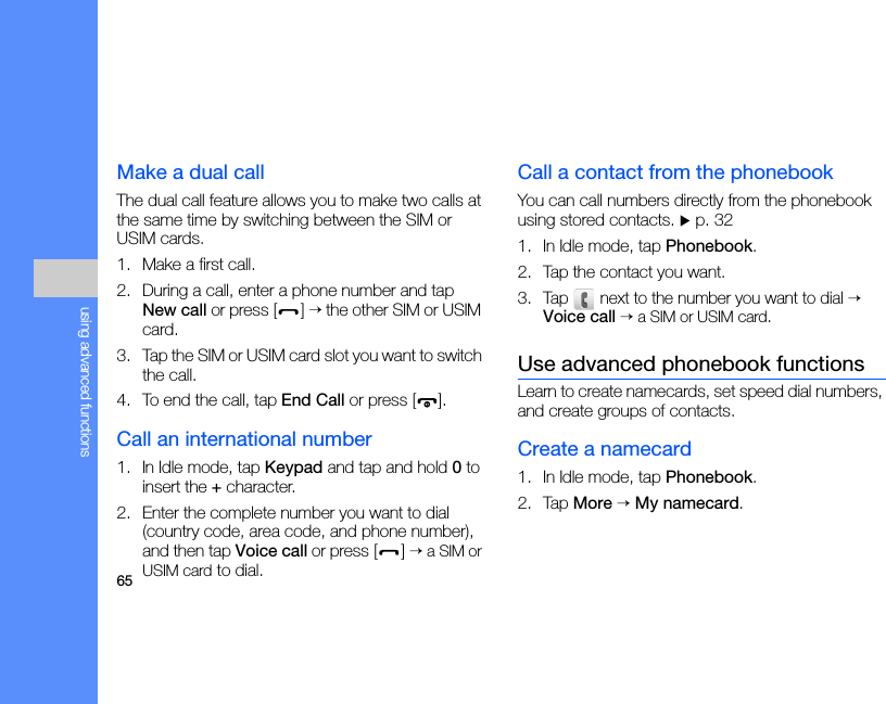 65using advanced functionsMake a dual callThe dual call feature allows you to make two calls at the same time by switching between the SIM or USIM cards.1. Make a first call.2. During a call, enter a phone number and tap New call or press [ ] → the other SIM or USIM card.3. Tap the SIM or USIM card slot you want to switch the call.4. To end the call, tap End Call or press [ ].Call an international number1. In Idle mode, tap Keypad and tap and hold 0 to insert the + character.2. Enter the complete number you want to dial (country code, area code, and phone number), and then tap Voice call or press [ ] → a SIM or USIM card to dial.Call a contact from the phonebookYou can call numbers directly from the phonebook using stored contacts. X p. 321. In Idle mode, tap Phonebook.2. Tap the contact you want.3. Tap  next to the number you want to dial → Voice call → a SIM or USIM card.Use advanced phonebook functionsLearn to create namecards, set speed dial numbers, and create groups of contacts.Create a namecard1. In Idle mode, tap Phonebook.2. Tap More → My namecard.