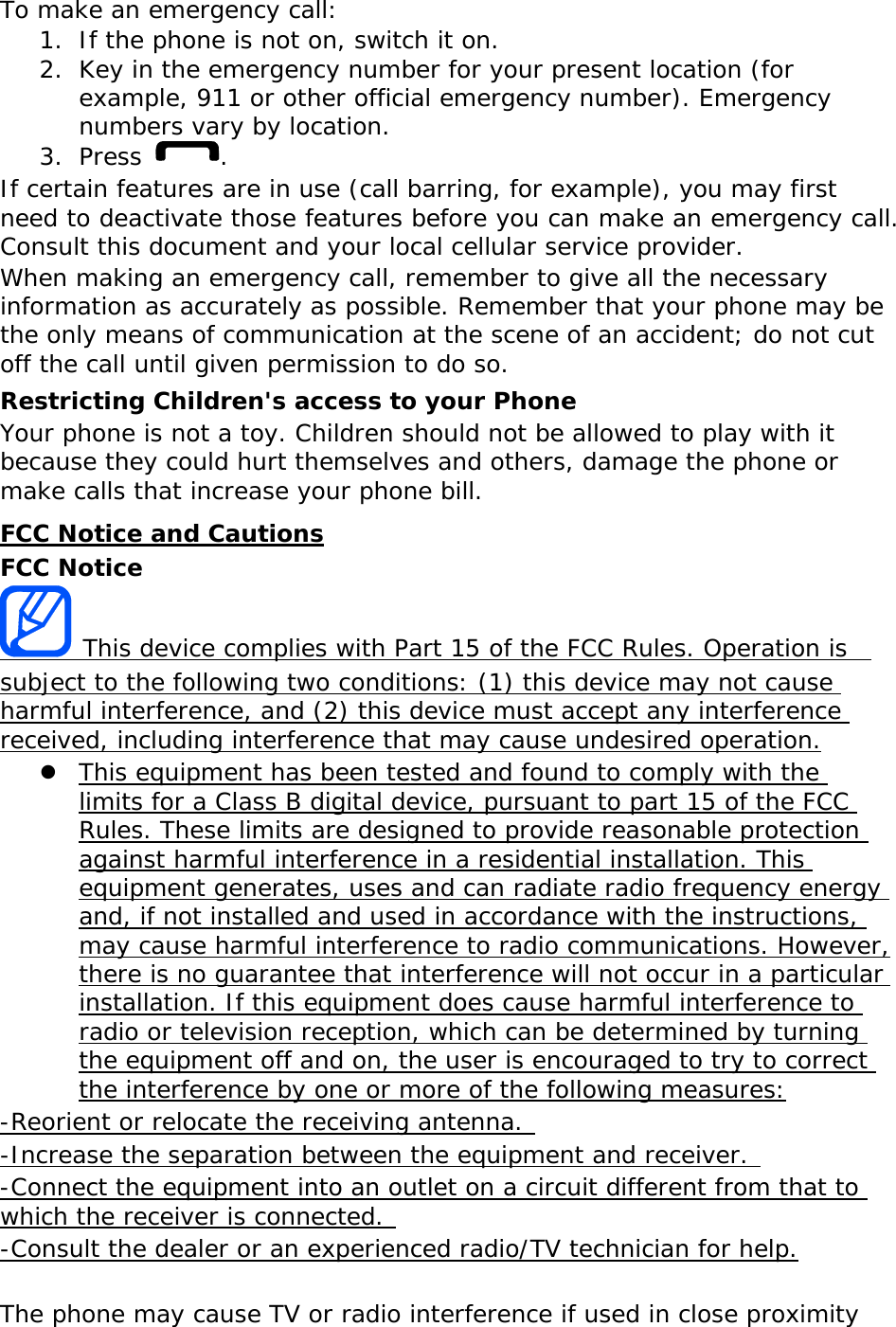 To make an emergency call: 1. If the phone is not on, switch it on. 2. Key in the emergency number for your present location (for example, 911 or other official emergency number). Emergency numbers vary by location. 3. Press  . If certain features are in use (call barring, for example), you may first need to deactivate those features before you can make an emergency call. Consult this document and your local cellular service provider. When making an emergency call, remember to give all the necessary information as accurately as possible. Remember that your phone may be the only means of communication at the scene of an accident; do not cut off the call until given permission to do so. Restricting Children&apos;s access to your Phone Your phone is not a toy. Children should not be allowed to play with it because they could hurt themselves and others, damage the phone or make calls that increase your phone bill. FCC Notice and Cautions FCC Notice  This device complies with Part 15 of the FCC Rules. Operation is  subject to the following two conditions: (1) this device may not cause harmful interference, and (2) this device must accept any interference received, including interference that may cause undesired operation. z This equipment has been tested and found to comply with the limits for a Class B digital device, pursuant to part 15 of the FCC Rules. These limits are designed to provide reasonable protection against harmful interference in a residential installation. This equipment generates, uses and can radiate radio frequency energy and, if not installed and used in accordance with the instructions, may cause harmful interference to radio communications. However, there is no guarantee that interference will not occur in a particular installation. If this equipment does cause harmful interference to radio or television reception, which can be determined by turning the equipment off and on, the user is encouraged to try to correct the interference by one or more of the following measures: -Reorient or relocate the receiving antenna.  -Increase the separation between the equipment and receiver.  -Connect the equipment into an outlet on a circuit different from that to which the receiver is connected.  -Consult the dealer or an experienced radio/TV technician for help.  The phone may cause TV or radio interference if used in close proximity 