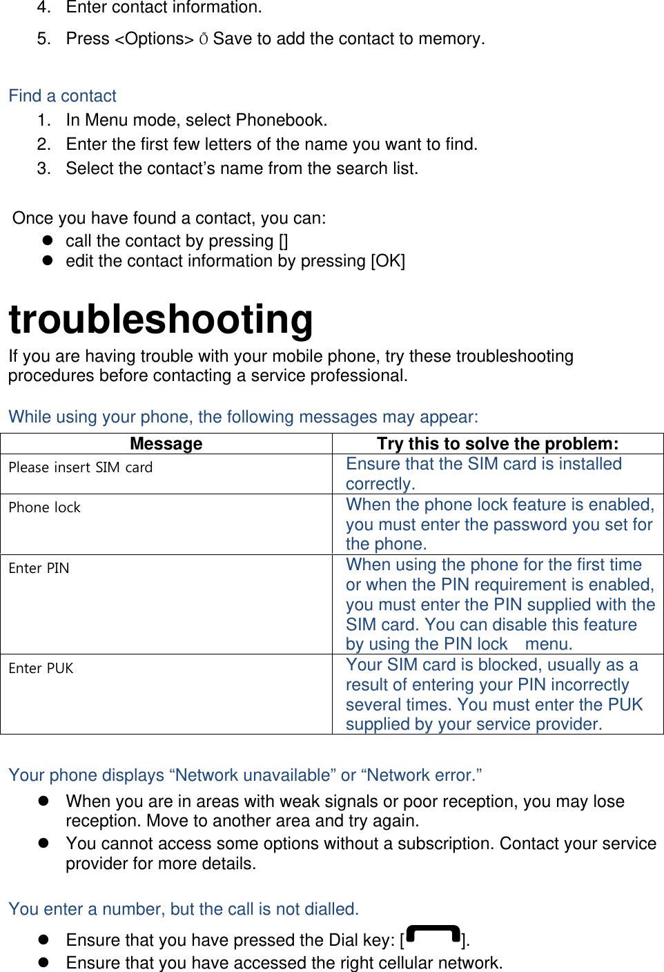 4.  Enter contact information. 5. Press &lt;Options&gt; Õ Save to add the contact to memory.  Find a contact 1.  In Menu mode, select Phonebook. 2.  Enter the first few letters of the name you want to find. 3.  Select the contact’s name from the search list.  Once you have found a contact, you can: z  call the contact by pressing [] z  edit the contact information by pressing [OK]  troubleshooting If you are having trouble with your mobile phone, try these troubleshooting procedures before contacting a service professional. While using your phone, the following messages may appear: Message  Try this to solve the problem: Please insert SIM card  Ensure that the SIM card is installed correctly. Phone lock  When the phone lock feature is enabled, you must enter the password you set for the phone. Enter PIN  When using the phone for the first time or when the PIN requirement is enabled, you must enter the PIN supplied with the SIM card. You can disable this feature by using the PIN lock    menu. Enter PUK  Your SIM card is blocked, usually as a result of entering your PIN incorrectly several times. You must enter the PUK supplied by your service provider.    Your phone displays “Network unavailable” or “Network error.” z  When you are in areas with weak signals or poor reception, you may lose reception. Move to another area and try again. z  You cannot access some options without a subscription. Contact your service provider for more details.  You enter a number, but the call is not dialled. z  Ensure that you have pressed the Dial key: [ ]. z  Ensure that you have accessed the right cellular network. 