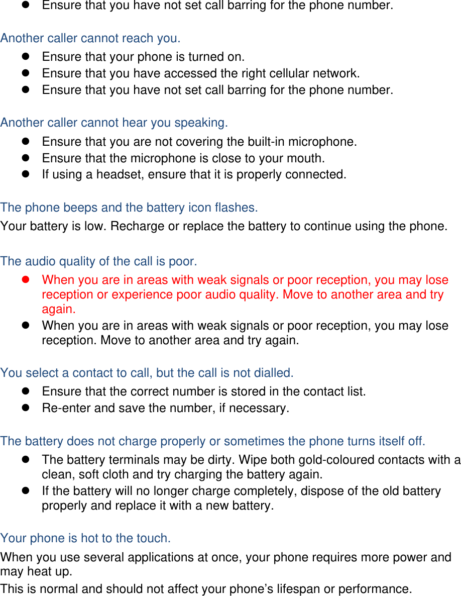 z  Ensure that you have not set call barring for the phone number.  Another caller cannot reach you. z  Ensure that your phone is turned on. z  Ensure that you have accessed the right cellular network. z  Ensure that you have not set call barring for the phone number.  Another caller cannot hear you speaking. z  Ensure that you are not covering the built-in microphone. z  Ensure that the microphone is close to your mouth. z  If using a headset, ensure that it is properly connected.  The phone beeps and the battery icon flashes. Your battery is low. Recharge or replace the battery to continue using the phone.  The audio quality of the call is poor. z  When you are in areas with weak signals or poor reception, you may lose reception or experience poor audio quality. Move to another area and try again. z  When you are in areas with weak signals or poor reception, you may lose reception. Move to another area and try again.  You select a contact to call, but the call is not dialled. z  Ensure that the correct number is stored in the contact list. z  Re-enter and save the number, if necessary.  The battery does not charge properly or sometimes the phone turns itself off. z  The battery terminals may be dirty. Wipe both gold-coloured contacts with a clean, soft cloth and try charging the battery again. z  If the battery will no longer charge completely, dispose of the old battery properly and replace it with a new battery.  Your phone is hot to the touch. When you use several applications at once, your phone requires more power and may heat up. This is normal and should not affect your phone’s lifespan or performance.       