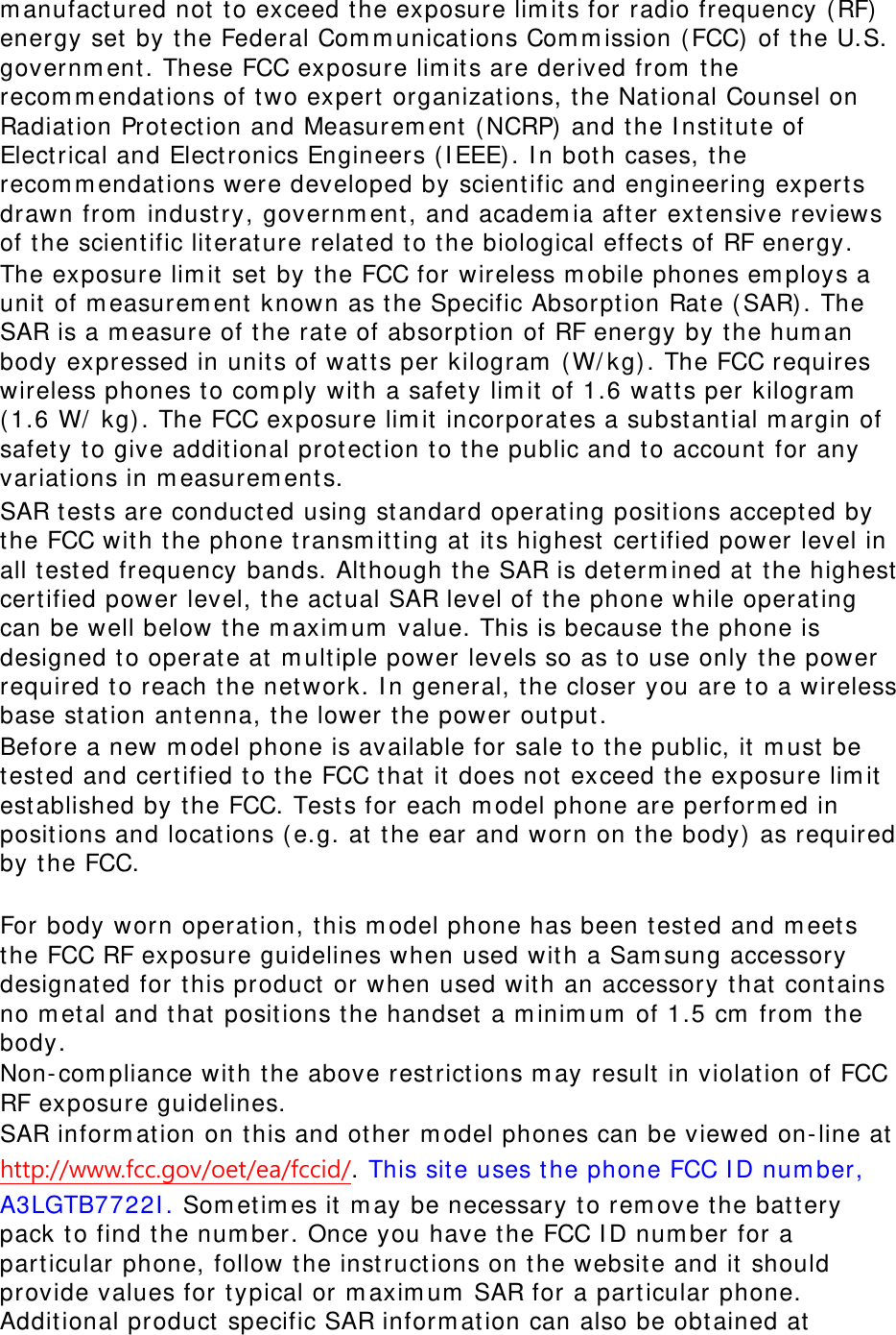 manufactured not to exceed the exposure limits for radio frequency (RF) energy set by the Federal Communications Commission (FCC) of the U.S. government. These FCC exposure limits are derived from the recommendations of two expert organizations, the National Counsel on Radiation Protection and Measurement (NCRP) and the Institute of Electrical and Electronics Engineers (IEEE). In both cases, the recommendations were developed by scientific and engineering experts drawn from industry, government, and academia after extensive reviews of the scientific literature related to the biological effects of RF energy. The exposure limit set by the FCC for wireless mobile phones employs a unit of measurement known as the Specific Absorption Rate (SAR). The SAR is a measure of the rate of absorption of RF energy by the human body expressed in units of watts per kilogram (W/kg). The FCC requires wireless phones to comply with a safety limit of 1.6 watts per kilogram (1.6 W/ kg). The FCC exposure limit incorporates a substantial margin of safety to give additional protection to the public and to account for any variations in measurements. SAR tests are conducted using standard operating positions accepted by the FCC with the phone transmitting at its highest certified power level in all tested frequency bands. Although the SAR is determined at the highest certified power level, the actual SAR level of the phone while operating can be well below the maximum value. This is because the phone is designed to operate at multiple power levels so as to use only the power required to reach the network. In general, the closer you are to a wireless base station antenna, the lower the power output. Before a new model phone is available for sale to the public, it must be tested and certified to the FCC that it does not exceed the exposure limit established by the FCC. Tests for each model phone are performed in positions and locations (e.g. at the ear and worn on the body) as required by the FCC.    For body worn operation, this model phone has been tested and meets the FCC RF exposure guidelines when used with a Samsung accessory designated for this product or when used with an accessory that contains no metal and that positions the handset a minimum of 1.5 cm from the body.  Non-compliance with the above restrictions may result in violation of FCC RF exposure guidelines. SAR information on this and other model phones can be viewed on-line at http://www.fcc.gov/oet/ea/fccid/. This site uses the phone FCC ID number, A3LGTB7722I. Sometimes it may be necessary to remove the battery pack to find the number. Once you have the FCC ID number for a particular phone, follow the instructions on the website and it should provide values for typical or maximum SAR for a particular phone. Additional product specific SAR information can also be obtained at 