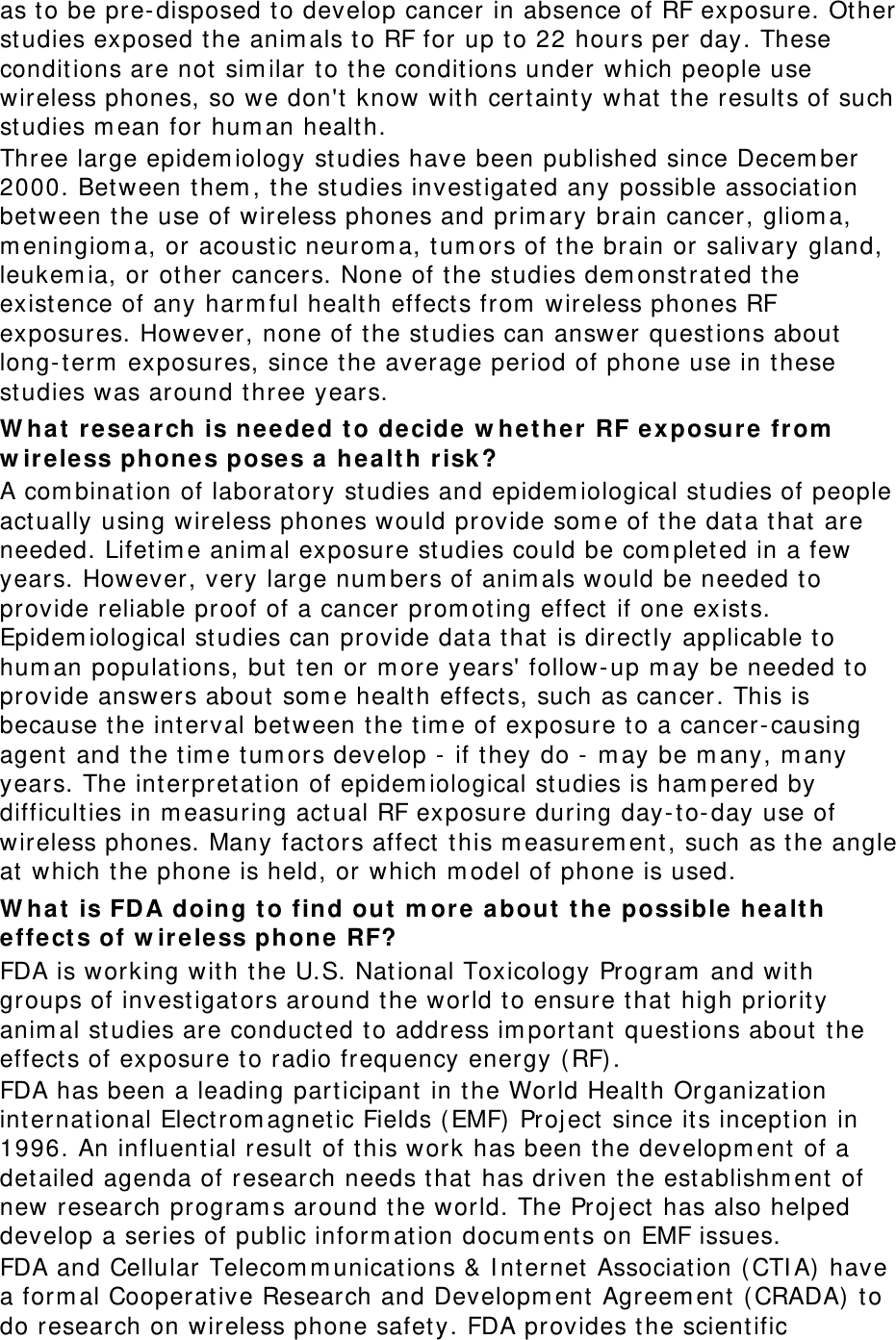 as to be pre-disposed to develop cancer in absence of RF exposure. Other studies exposed the animals to RF for up to 22 hours per day. These conditions are not similar to the conditions under which people use wireless phones, so we don&apos;t know with certainty what the results of such studies mean for human health. Three large epidemiology studies have been published since December 2000. Between them, the studies investigated any possible association between the use of wireless phones and primary brain cancer, glioma, meningioma, or acoustic neuroma, tumors of the brain or salivary gland, leukemia, or other cancers. None of the studies demonstrated the existence of any harmful health effects from wireless phones RF exposures. However, none of the studies can answer questions about long-term exposures, since the average period of phone use in these studies was around three years. What research is needed to decide whether RF exposure from wireless phones poses a health risk? A combination of laboratory studies and epidemiological studies of people actually using wireless phones would provide some of the data that are needed. Lifetime animal exposure studies could be completed in a few years. However, very large numbers of animals would be needed to provide reliable proof of a cancer promoting effect if one exists. Epidemiological studies can provide data that is directly applicable to human populations, but ten or more years&apos; follow-up may be needed to provide answers about some health effects, such as cancer. This is because the interval between the time of exposure to a cancer-causing agent and the time tumors develop - if they do - may be many, many years. The interpretation of epidemiological studies is hampered by difficulties in measuring actual RF exposure during day-to-day use of wireless phones. Many factors affect this measurement, such as the angle at which the phone is held, or which model of phone is used. What is FDA doing to find out more about the possible health effects of wireless phone RF? FDA is working with the U.S. National Toxicology Program and with groups of investigators around the world to ensure that high priority animal studies are conducted to address important questions about the effects of exposure to radio frequency energy (RF). FDA has been a leading participant in the World Health Organization international Electromagnetic Fields (EMF) Project since its inception in 1996. An influential result of this work has been the development of a detailed agenda of research needs that has driven the establishment of new research programs around the world. The Project has also helped develop a series of public information documents on EMF issues. FDA and Cellular Telecommunications &amp; Internet Association (CTIA) have a formal Cooperative Research and Development Agreement (CRADA) to do research on wireless phone safety. FDA provides the scientific 