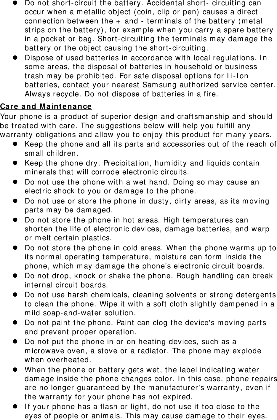  Do not short-circuit the battery. Accidental short- circuiting can occur when a metallic object (coin, clip or pen) causes a direct connection between the + and - terminals of the battery (metal strips on the battery), for example when you carry a spare battery in a pocket or bag. Short-circuiting the terminals may damage the battery or the object causing the short-circuiting.  Dispose of used batteries in accordance with local regulations. In some areas, the disposal of batteries in household or business trash may be prohibited. For safe disposal options for Li-Ion batteries, contact your nearest Samsung authorized service center. Always recycle. Do not dispose of batteries in a fire. Care and Maintenance Your phone is a product of superior design and craftsmanship and should be treated with care. The suggestions below will help you fulfill any warranty obligations and allow you to enjoy this product for many years.  Keep the phone and all its parts and accessories out of the reach of small children.  Keep the phone dry. Precipitation, humidity and liquids contain minerals that will corrode electronic circuits.  Do not use the phone with a wet hand. Doing so may cause an electric shock to you or damage to the phone.  Do not use or store the phone in dusty, dirty areas, as its moving parts may be damaged.  Do not store the phone in hot areas. High temperatures can shorten the life of electronic devices, damage batteries, and warp or melt certain plastics.  Do not store the phone in cold areas. When the phone warms up to its normal operating temperature, moisture can form inside the phone, which may damage the phone&apos;s electronic circuit boards.  Do not drop, knock or shake the phone. Rough handling can break internal circuit boards.  Do not use harsh chemicals, cleaning solvents or strong detergents to clean the phone. Wipe it with a soft cloth slightly dampened in a mild soap-and-water solution.  Do not paint the phone. Paint can clog the device&apos;s moving parts and prevent proper operation.  Do not put the phone in or on heating devices, such as a microwave oven, a stove or a radiator. The phone may explode when overheated.  When the phone or battery gets wet, the label indicating water damage inside the phone changes color. In this case, phone repairs are no longer guaranteed by the manufacturer&apos;s warranty, even if the warranty for your phone has not expired.   If your phone has a flash or light, do not use it too close to the eyes of people or animals. This may cause damage to their eyes. 