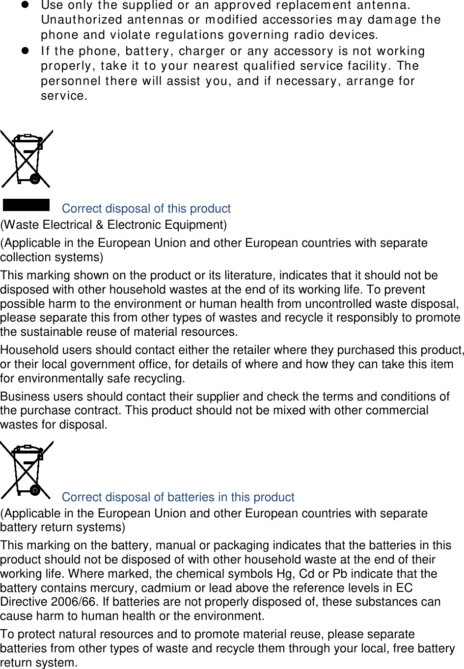  Use only the supplied or an approved replacement antenna. Unauthorized antennas or modified accessories may damage the phone and violate regulations governing radio devices.  If the phone, battery, charger or any accessory is not working properly, take it to your nearest qualified service facility. The personnel there will assist you, and if necessary, arrange for service.   Correct disposal of this product (Waste Electrical &amp; Electronic Equipment) (Applicable in the European Union and other European countries with separate collection systems) This marking shown on the product or its literature, indicates that it should not be disposed with other household wastes at the end of its working life. To prevent possible harm to the environment or human health from uncontrolled waste disposal, please separate this from other types of wastes and recycle it responsibly to promote the sustainable reuse of material resources. Household users should contact either the retailer where they purchased this product, or their local government office, for details of where and how they can take this item for environmentally safe recycling. Business users should contact their supplier and check the terms and conditions of the purchase contract. This product should not be mixed with other commercial wastes for disposal.  Correct disposal of batteries in this product (Applicable in the European Union and other European countries with separate battery return systems) This marking on the battery, manual or packaging indicates that the batteries in this product should not be disposed of with other household waste at the end of their working life. Where marked, the chemical symbols Hg, Cd or Pb indicate that the battery contains mercury, cadmium or lead above the reference levels in EC Directive 2006/66. If batteries are not properly disposed of, these substances can cause harm to human health or the environment. To protect natural resources and to promote material reuse, please separate batteries from other types of waste and recycle them through your local, free battery return system.  