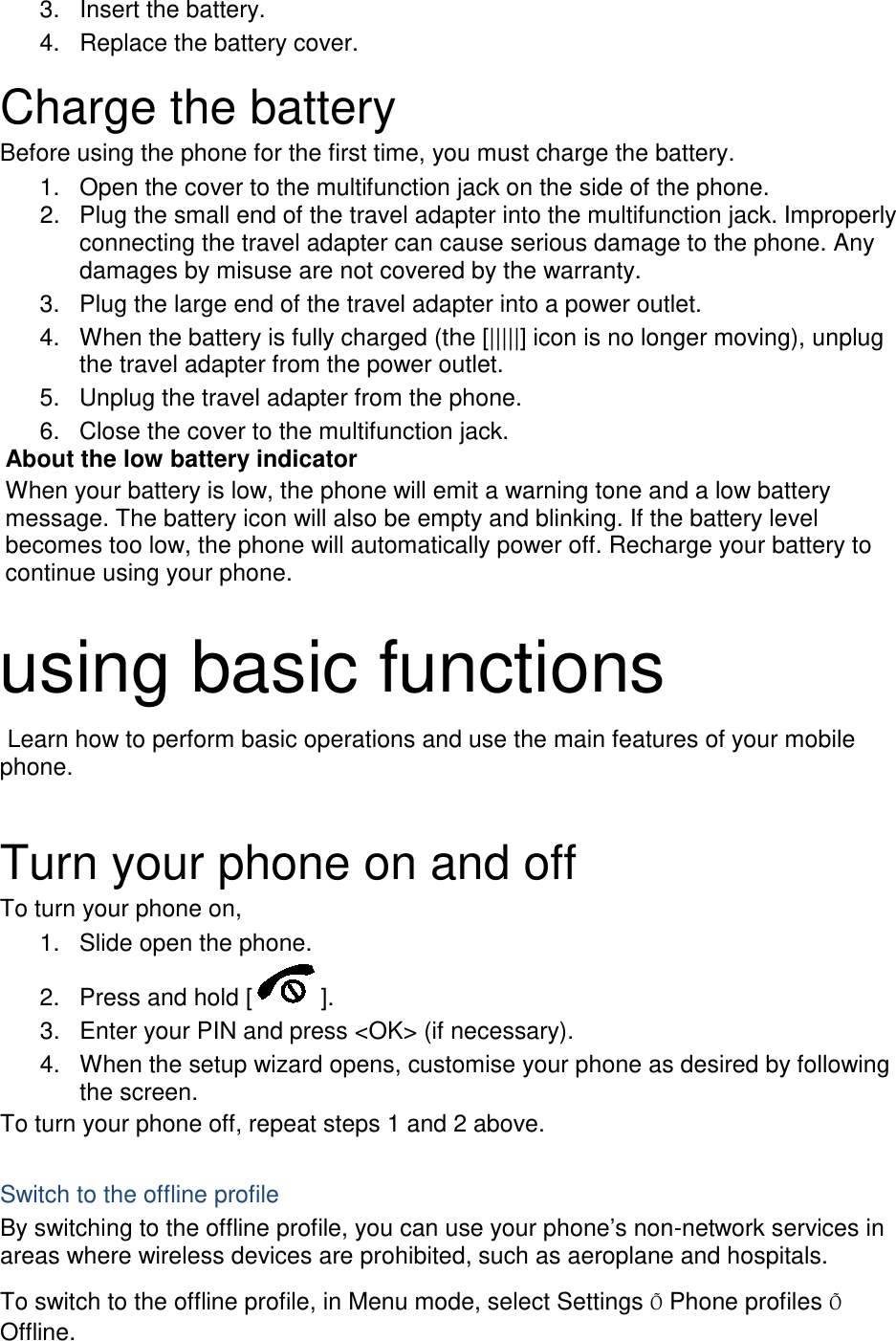 3. Insert the battery. 4. Replace the battery cover.  Charge the battery Before using the phone for the first time, you must charge the battery. 1. Open the cover to the multifunction jack on the side of the phone. 2. Plug the small end of the travel adapter into the multifunction jack. Improperly connecting the travel adapter can cause serious damage to the phone. Any damages by misuse are not covered by the warranty. 3. Plug the large end of the travel adapter into a power outlet. 4. When the battery is fully charged (the [|||||] icon is no longer moving), unplug the travel adapter from the power outlet. 5. Unplug the travel adapter from the phone. 6. Close the cover to the multifunction jack. About the low battery indicator When your battery is low, the phone will emit a warning tone and a low battery message. The battery icon will also be empty and blinking. If the battery level becomes too low, the phone will automatically power off. Recharge your battery to continue using your phone.  using basic functions  Learn how to perform basic operations and use the main features of your mobile phone.    Turn your phone on and off To turn your phone on, 1. Slide open the phone. 2. Press and hold [ ]. 3. Enter your PIN and press &lt;OK&gt; (if necessary). 4. When the setup wizard opens, customise your phone as desired by following the screen. To turn your phone off, repeat steps 1 and 2 above.  Switch to the offline profile By switching to the offline profile, you can use your phone’s non-network services in areas where wireless devices are prohibited, such as aeroplane and hospitals. To switch to the offline profile, in Menu mode, select Settings Õ Phone profiles Õ Offline. 