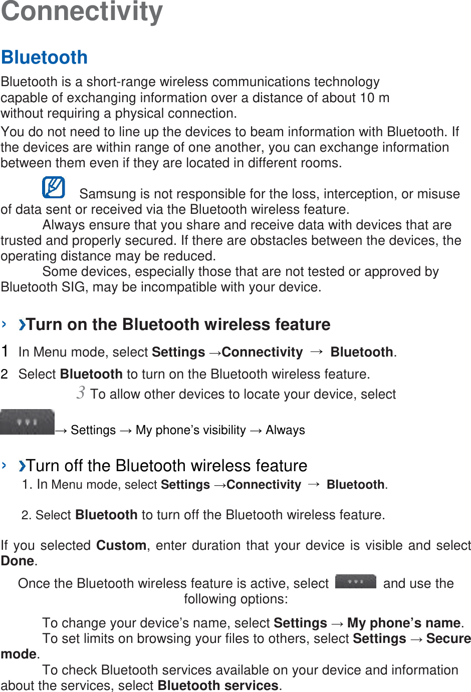 Connectivity   Bluetooth   Bluetooth is a short-range wireless communications technology capable of exchanging information over a distance of about 10 m without requiring a physical connection.   You do not need to line up the devices to beam information with Bluetooth. If the devices are within range of one another, you can exchange information between them even if they are located in different rooms.      Samsung is not responsible for the loss, interception, or misuse of data sent or received via the Bluetooth wireless feature.    Always ensure that you share and receive data with devices that are trusted and properly secured. If there are obstacles between the devices, the operating distance may be reduced.    Some devices, especially those that are not tested or approved by Bluetooth SIG, may be incompatible with your device.    ›  Turn on the Bluetooth wireless feature   1  In Menu mode, select Settings →Connectivity  → Bluetooth.   2  Select Bluetooth to turn on the Bluetooth wireless feature.   3 To allow other devices to locate your device, select   → Settings → My phone’s visibility → Always    ›  Turn off the Bluetooth wireless feature   1. In Menu mode, select Settings →Connectivity  → Bluetooth. 2. Select Bluetooth to turn off the Bluetooth wireless feature. If you selected Custom, enter duration that your device is visible and select Done.   Once the Bluetooth wireless feature is active, select   and use the following options:    To change your device’s name, select Settings → My phone’s name.     To set limits on browsing your files to others, select Settings → Secure mode.    To check Bluetooth services available on your device and information about the services, select Bluetooth services.    