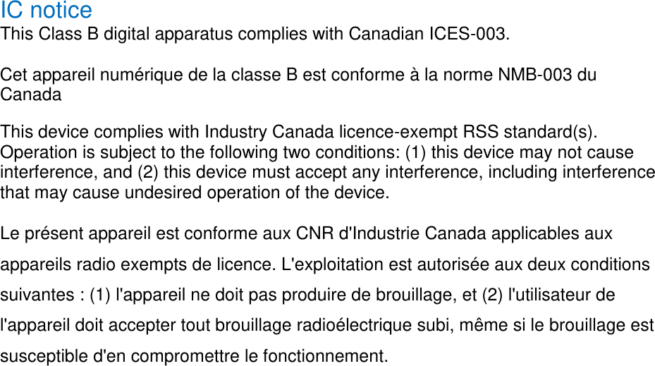 IC notice   This Class B digital apparatus complies with Canadian ICES-003.   Cet appareil numérique de la classe B est conforme à la norme NMB-003 du Canada   This device complies with Industry Canada licence-exempt RSS standard(s). Operation is subject to the following two conditions: (1) this device may not cause interference, and (2) this device must accept any interference, including interference that may cause undesired operation of the device.   Le présent appareil est conforme aux CNR d&apos;Industrie Canada applicables aux appareils radio exempts de licence. L&apos;exploitation est autorisée aux deux conditions suivantes : (1) l&apos;appareil ne doit pas produire de brouillage, et (2) l&apos;utilisateur de l&apos;appareil doit accepter tout brouillage radioélectrique subi, même si le brouillage est susceptible d&apos;en compromettre le fonctionnement.   