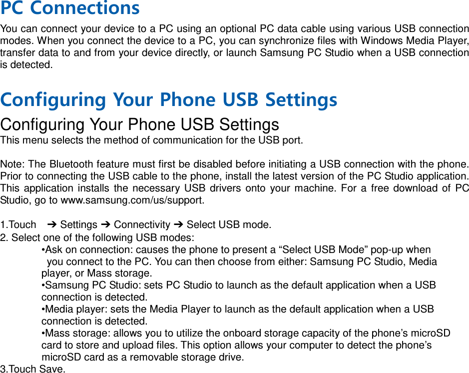 PC Connections You can connect your device to a PC using an optional PC data cable using various USB connection modes. When you connect the device to a PC, you can synchronize files with Windows Media Player, transfer data to and from your device directly, or launch Samsung PC Studio when a USB connection is detected.  Configuring Your Phone USB Settings Configuring Your Phone USB Settings This menu selects the method of communication for the USB port.  Note: The Bluetooth feature must first be disabled before initiating a USB connection with the phone. Prior to connecting the USB cable to the phone, install the latest version of the PC Studio application. This application installs the necessary USB drivers onto your machine. For a free download of PC Studio, go to www.samsung.com/us/support.  1.Touch  ➔ Settings ➔ Connectivity ➔ Select USB mode. 2. Select one of the following USB modes: •Ask on connection: causes the phone to present a “Select USB Mode” pop-up when  you connect to the PC. You can then choose from either: Samsung PC Studio, Media   player, or Mass storage. •Samsung PC Studio: sets PC Studio to launch as the default application when a USB   connection is detected. •Media player: sets the Media Player to launch as the default application when a USB   connection is detected. •Mass storage: allows you to utilize the onboard storage capacity of the phone’s microSD   card to store and upload files. This option allows your computer to detect the phone’s   microSD card as a removable storage drive. 3.Touch Save.