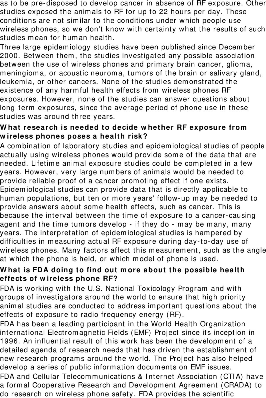 as to be pre-disposed t o develop cancer in absence of RF exposure. Ot her studies exposed t he anim als t o RF for up t o 22 hours per day. These conditions are not  sim ilar t o the conditions under which people use wireless phones, so we don&apos;t  know with cert aint y what  t he result s of such studies m ean for hum an healt h. Three large epidem iology st udies have been published since Decem ber 2000. Between t hem , t he st udies invest igat ed any possible associat ion between the use of wireless phones and prim ary brain cancer, gliom a, m eningiom a, or acoust ic neurom a, t um ors of the brain or salivary gland, leukem ia, or other cancers. None of t he st udies dem onstrat ed t he exist ence of any harm ful health effect s from  wireless phones RF exposur es. However, none of the st udies can answer quest ions about  long-term  exposures, since t he average period of phone use in t hese studies was around three years. W ha t  re sea rch is ne eded  t o decide w het her  RF e xposure fr om  w ir eless phone s poses a  h ealt h risk ? A com bination of laboratory studies and epidem iological st udies of people act ually using wireless phones w ould provide som e of t he data t hat are needed. Lifet im e anim al exposure st udies could be com pleted in a few years. How ever , very large num bers of anim als would be needed t o provide reliable proof of a cancer prom ot ing effect  if one exist s. Epidem iological st udies can pr ovide dat a t hat  is direct ly applicable t o hum an populations, but  ten or m ore years&apos; follow-up m ay be needed t o provide answers about  som e health effects, such as cancer. This is because the int erval between t he t ime of exposure t o a cancer-causing agent and the t im e t um ors develop -  if t hey do - m ay be m any, m any years. The int erpretation of epidem iological st udies is ham pered by difficulties in m easuring act ual RF exposure during day-t o-day use of wireless phones. Many factors affect  this m easurem ent , such as the angle at which t he phone is held, or which m odel of phone is used. W ha t  is FDA doing t o find out  m ore a bout  t he possible  hea lt h effe ct s of w ir eless phone  RF? FDA is working with the U.S. Nat ional Toxicology Program  and with groups of invest igat ors around t he world to ensure that  high priority anim al st udies are conduct ed to address im portant  quest ions about t he effect s of exposure t o radio frequency ener gy (RF). FDA has been a leading part icipant  in the World Health Or ganizat ion int ernational Elect rom agnetic Fields ( EMF)  Proj ect  since it s incept ion in 1996. An influent ial result of t his wor k has been the developm ent  of a detailed agenda of r esearch needs t hat  has driven t he est ablishm ent of new research program s around t he world. The Proj ect  has also helped develop a series of public inform at ion docum ent s on EMF issues. FDA and Cellular Telecom m unicat ions &amp; I nt ernet  Association ( CTI A)  have a form al Cooperative Resear ch and Developm ent Agreem ent  ( CRADA)  to do research on wireless phone safet y. FDA provides t he scient ific 