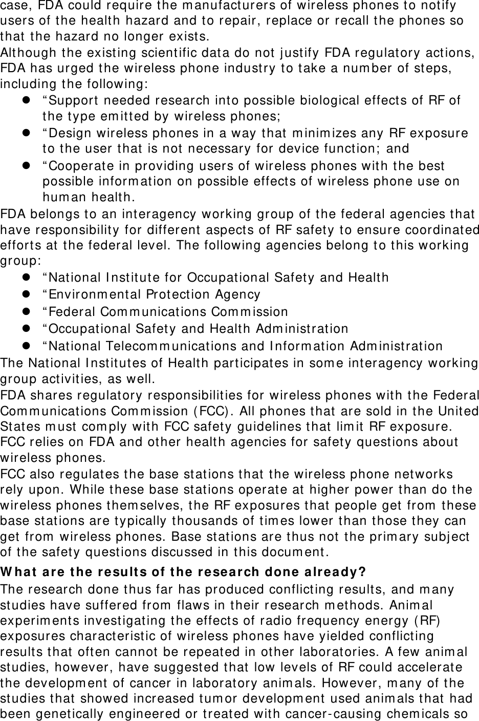 case, FDA could require t he m anufact ur ers of wireless phones t o not ify users of the healt h hazard and to repair, replace or recall t he phones so that the hazard no longer exists. Alt hough t he exist ing scient ific dat a do not  j ustify FDA regulatory act ions, FDA has urged t he wireless phone indust ry t o t ake a num ber of st eps, including t he following:   “ Support needed research int o possible biological effect s of RF of the t ype em it t ed by wireless phones;   “ Design wireless phones in a way that  m inim izes any RF exposure to t he user t hat is not necessary for device function;  and  “ Cooperate in pr oviding users of wireless phones with t he best  possible inform at ion on possible effect s of wireless phone use on hum an health. FDA belongs t o an int eragency working group of the feder al agencies t hat  have responsibility for different aspect s of RF safety t o ensure coordinated effort s at  the federal level. The following agencies belong t o this working group:   “ Nat ional I nst itute for Occupational Safety and Healt h  “ Environm ental Prot ect ion Agency  “ Federal Com m unicat ions Com m ission  “ Occupational Safety and Healt h Adm inistrat ion  “ Nat ional Telecom m unicat ions and I nform at ion Adm inist rat ion The Nat ional I nst it ut es of Health par ticipat es in som e inter agency working group act ivit ies, as well. FDA shares regulatory responsibilit ies for w ireless phones wit h t he Federal Com m unicat ions Com m ission ( FCC). All phones t hat are sold in t he Unit ed St ates m ust  com ply with FCC safety guidelines t hat lim it RF exposure. FCC relies on FDA and ot her healt h agencies for safety quest ions about wireless phones. FCC also regulates t he base st ations t hat t he wireless phone net works rely upon. While t hese base st ations operat e at higher power t han do t he wireless phones t hem selves, the RF exposures that people get from  these base st ations are typically t housands of t im es lower than those t hey can get from  wireless phones. Base st ations are thus not the prim ary subj ect of the safety quest ions discussed in this docum ent . W ha t  a re t he  r esu lt s of t h e resea r ch done a lre a dy? The research done t hus far has produced conflict ing results, and m any studies have suffered from  flaws in t heir research m ethods. Anim al experim ent s invest igat ing t he effect s of radio frequency energy ( RF)  exposures characterist ic of wireless phones have yielded conflicting results t hat often cannot be repeated in ot her laboratories. A few anim al studies, however , have suggest ed that low levels of RF could accelerate the developm ent  of cancer in laboratory anim als. However, m any of t he studies that  showed increased tum or developm ent used anim als t hat had been genet ically engineered or t reated with cancer-causing chem icals so 