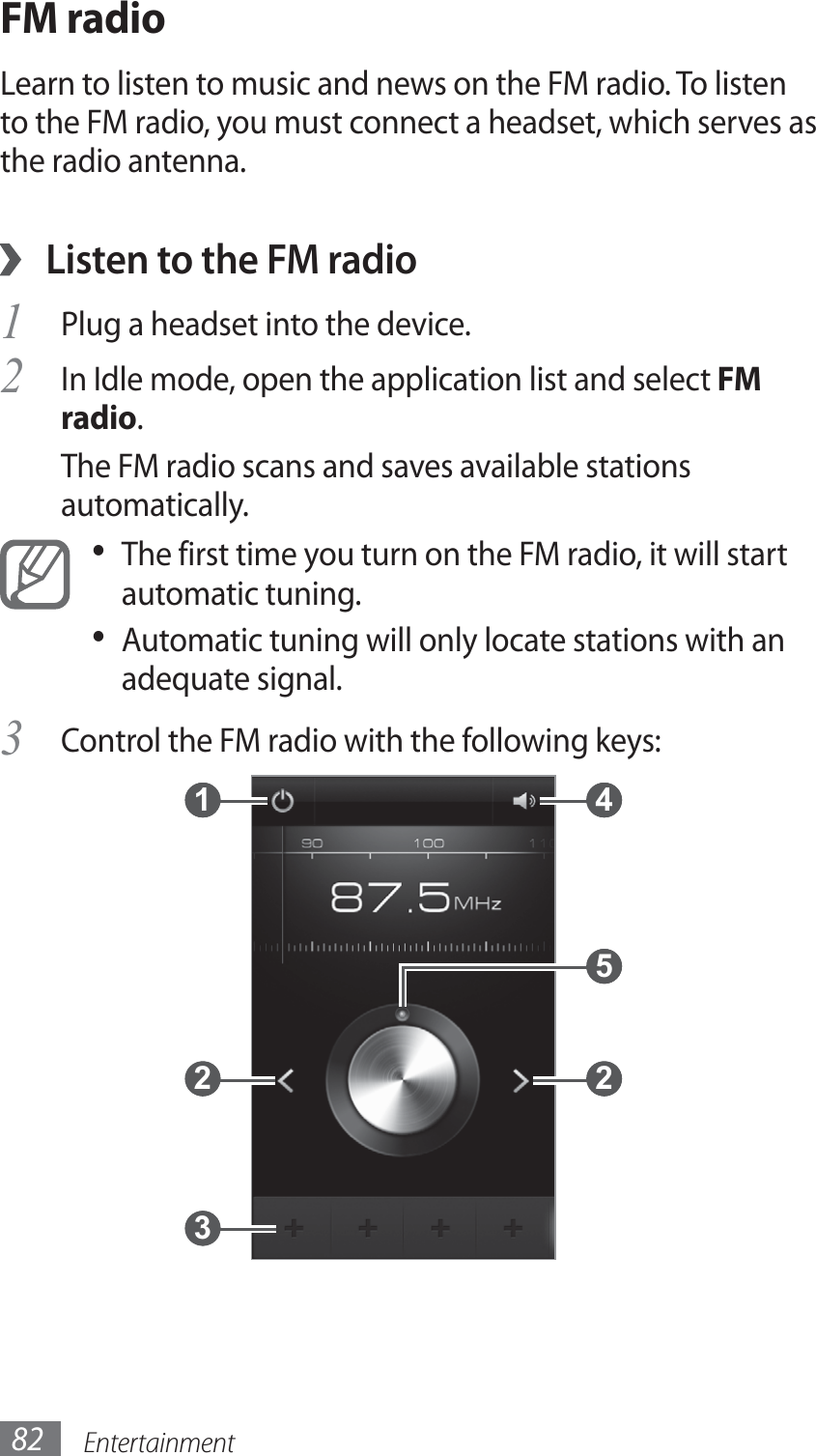 Entertainment82FM radioLearn to listen to music and news on the FM radio. To listen to the FM radio, you must connect a headset, which serves as the radio antenna.Listen to the FM radio ›Plug a headset into the device.1 In Idle mode, open the application list and select 2 FM radio.The FM radio scans and saves available stations automatically.The first time you turn on the FM radio, it will start • automatic tuning.Automatic tuning will only locate stations with an • adequate signal. Control the FM radio with the following keys:3  1  2  3  4  5  2 