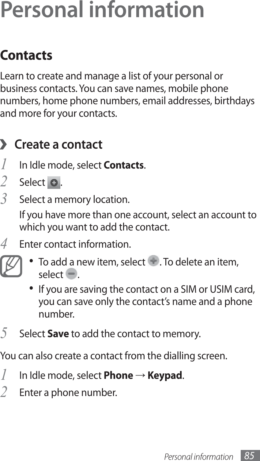 Personal information 85Personal informationContactsLearn to create and manage a list of your personal or business contacts. You can save names, mobile phone numbers, home phone numbers, email addresses, birthdays and more for your contacts. ›Create a contactIn Idle mode, select 1 Contacts.Select 2 .Select a memory location.3 If you have more than one account, select an account to which you want to add the contact.Enter contact information.4 To add a new item, select •  . To delete an item, select  .If you are saving the contact on a SIM or USIM card, • you can save only the contact’s name and a phone number.Select 5 Save to add the contact to memory.You can also create a contact from the dialling screen.In Idle mode, select 1 Phone → Keypad.Enter a phone number.2 