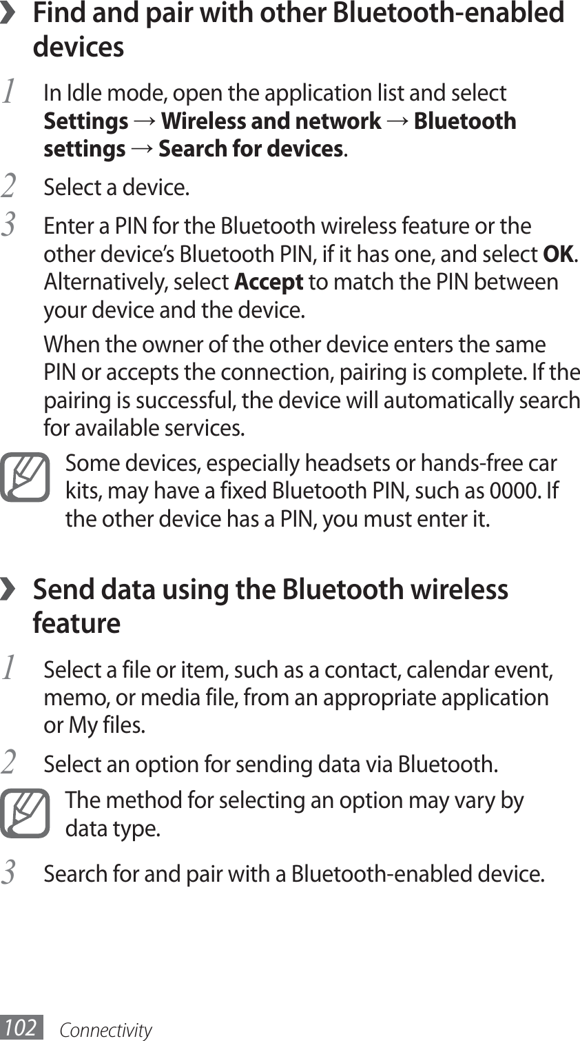 Connectivity102Find and pair with other Bluetooth-enabled  ›devicesIn Idle mode, open the application list and select 1 Settings → Wireless and network → Bluetooth settings → Search for devices.Select a device.2 Enter a PIN for the Bluetooth wireless feature or the 3 other device’s Bluetooth PIN, if it has one, and select OK. Alternatively, select Accept to match the PIN between your device and the device.When the owner of the other device enters the same PIN or accepts the connection, pairing is complete. If the pairing is successful, the device will automatically search for available services.Some devices, especially headsets or hands-free car kits, may have a fixed Bluetooth PIN, such as 0000. If the other device has a PIN, you must enter it.Send data using the Bluetooth wireless  ›featureSelect a file or item, such as a contact, calendar event, 1 memo, or media file, from an appropriate application or My files.Select an option for sending data via Bluetooth.2 The method for selecting an option may vary by data type.Search for and pair with a Bluetooth-enabled device.3 
