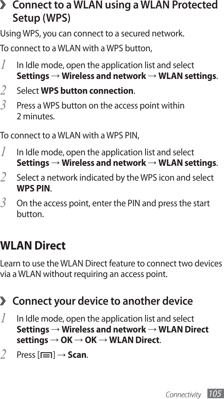 Connectivity 105 ›Connect to a WLAN using a WLAN Protected Setup (WPS)Using WPS, you can connect to a secured network. To connect to a WLAN with a WPS button,In Idle mode, open the application list and select 1 Settings → Wireless and network → WLAN settings.Select 2 WPS button connection.Press a WPS button on the access point within 3 2 minutes.To connect to a WLAN with a WPS PIN,In Idle mode, open the application list and select 1 Settings → Wireless and network → WLAN settings.Select a network indicated by the WPS icon and select 2 WPS PIN.On the access point, enter the PIN and press the start 3 button.WLAN DirectLearn to use the WLAN Direct feature to connect two devices via a WLAN without requiring an access point.Connect your device to another device ›In Idle mode, open the application list and select 1 Settings → Wireless and network → WLAN Direct settings → OK → OK → WLAN Direct.Press [2 ] → Scan.
