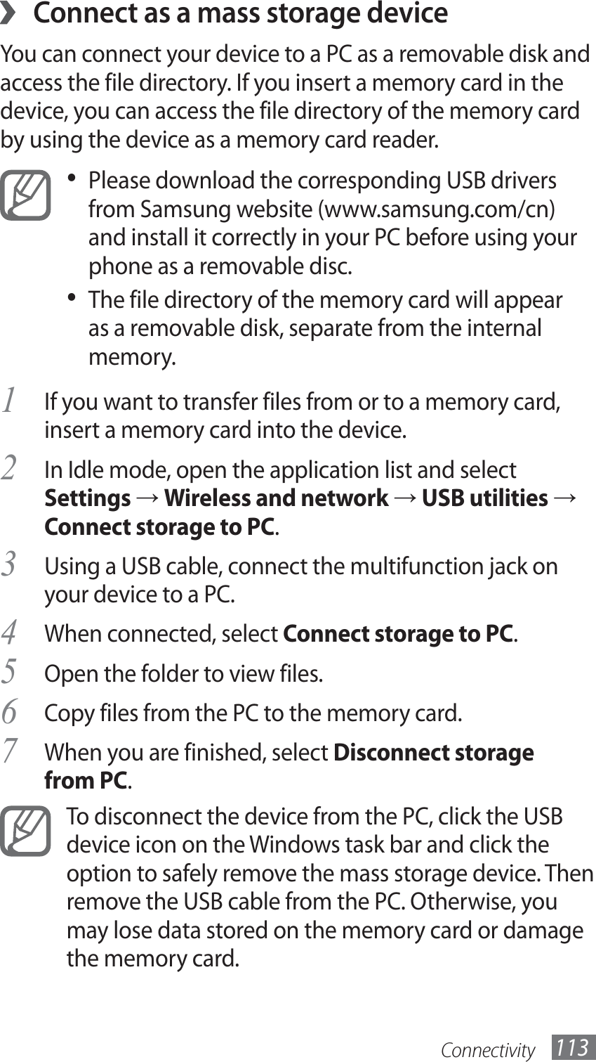 Connectivity 113 ›Connect as a mass storage deviceYou can connect your device to a PC as a removable disk and access the file directory. If you insert a memory card in the device, you can access the file directory of the memory card by using the device as a memory card reader.Please download the corresponding USB drivers • from Samsung website (www.samsung.com/cn) and install it correctly in your PC before using your phone as a removable disc.The file directory of the memory card will appear • as a removable disk, separate from the internal memory.If you want to transfer files from or to a memory card, 1 insert a memory card into the device.In Idle mode, open the application list and select 2 Settings → Wireless and network → USB utilities → Connect storage to PC.Using a USB cable, connect the multifunction jack on 3 your device to a PC.When connected, select 4 Connect storage to PC.Open the folder to view files.5 Copy files from the PC to the memory card.6 When you are finished, select 7 Disconnect storage from PC.To disconnect the device from the PC, click the USB device icon on the Windows task bar and click the option to safely remove the mass storage device. Then remove the USB cable from the PC. Otherwise, you may lose data stored on the memory card or damage the memory card.