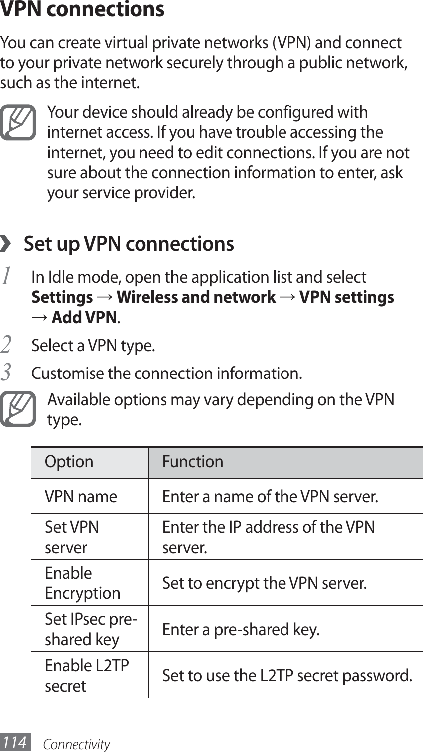 Connectivity114VPN connectionsYou can create virtual private networks (VPN) and connect to your private network securely through a public network, such as the internet.Your device should already be configured with internet access. If you have trouble accessing the internet, you need to edit connections. If you are not sure about the connection information to enter, ask your service provider.Set up VPN connections ›In Idle mode, open the application list and select 1 Settings → Wireless and network → VPN settings → Add VPN.Select a VPN type.2 Customise the connection information.3 Available options may vary depending on the VPN type.Option FunctionVPN name Enter a name of the VPN server.Set VPN serverEnter the IP address of the VPN server.Enable Encryption Set to encrypt the VPN server.Set IPsec pre-shared key Enter a pre-shared key.Enable L2TP secret Set to use the L2TP secret password.