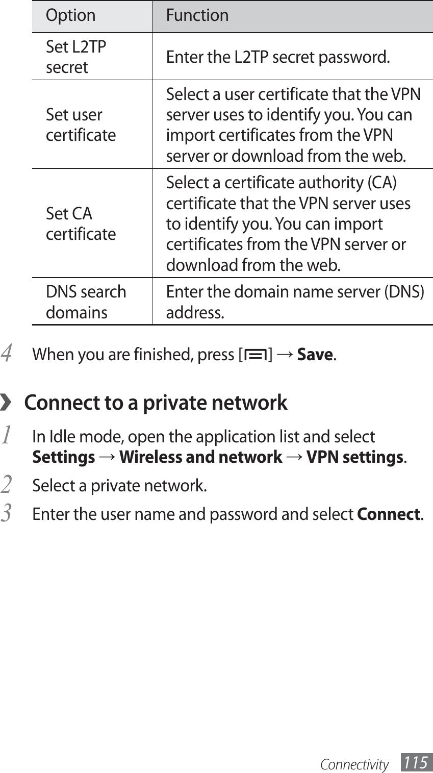 Connectivity 115Option FunctionSet L2TP secret Enter the L2TP secret password.Set user certificateSelect a user certificate that the VPN server uses to identify you. You can import certificates from the VPN server or download from the web.Set CA certificateSelect a certificate authority (CA) certificate that the VPN server uses to identify you. You can import certificates from the VPN server or download from the web.DNS search domainsEnter the domain name server (DNS) address.When you are finished, press [4 ] → Save.Connect to a private network ›In Idle mode, open the application list and select 1 Settings → Wireless and network → VPN settings.Select a private network.2 Enter the user name and password and select 3 Connect.