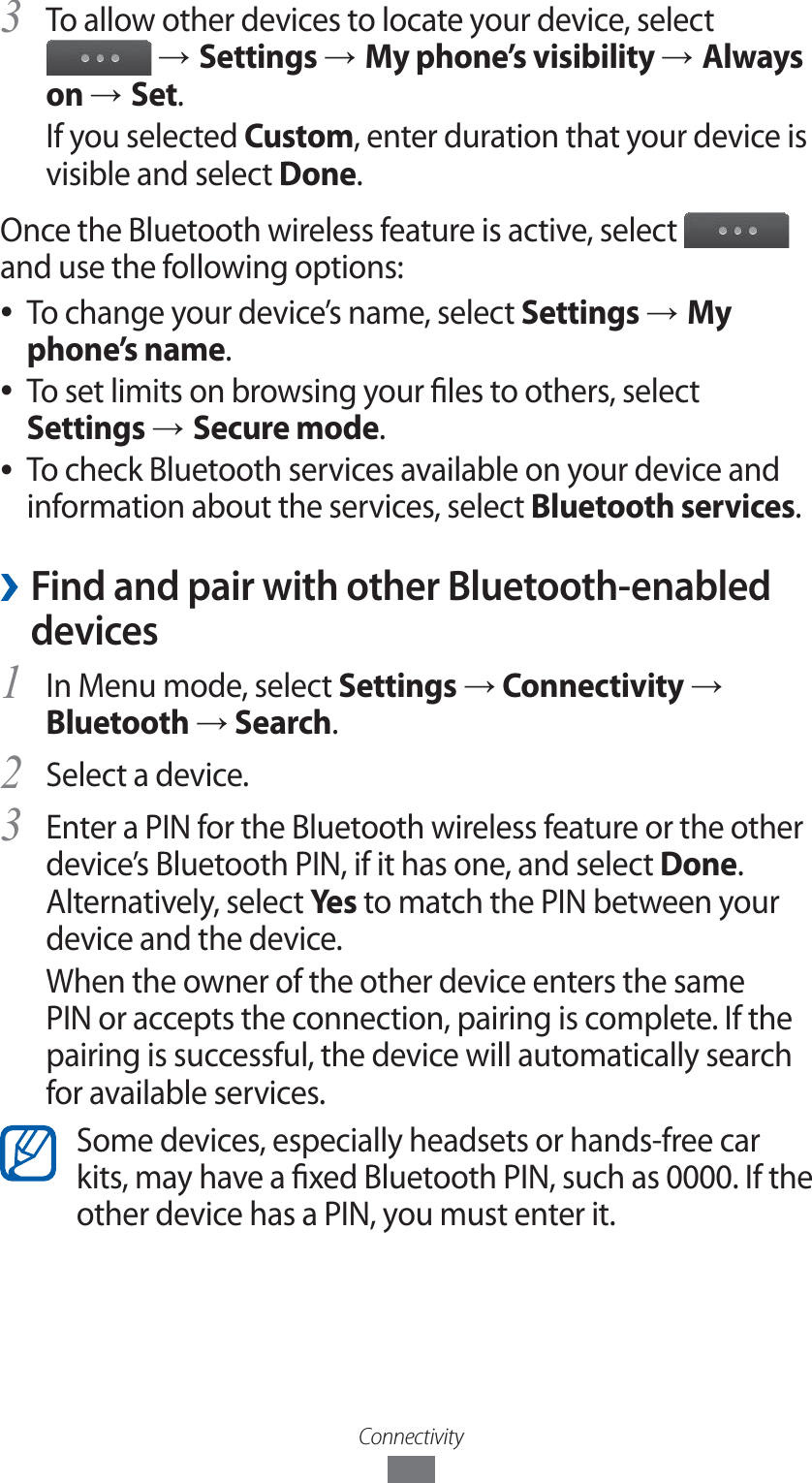 ConnectivityTo allow other devices to locate your device, select 3  → Settings → My phone’s visibility → Always on → Set.If you selected Custom, enter duration that your device is visible and select Done.Once the Bluetooth wireless feature is active, select   and use the following options:To change your device’s name, select  ●Settings → My phone’s name.To set limits on browsing your les to others, select ● Settings → Secure mode.To check Bluetooth services available on your device and  ●information about the services, select Bluetooth services. ›Find and pair with other Bluetooth-enabled devicesIn Menu mode, select 1 Settings → Connectivity → Bluetooth → Search.Select a device.2 Enter a PIN for the Bluetooth wireless feature or the other 3 device’s Bluetooth PIN, if it has one, and select Done. Alternatively, select Yes to match the PIN between your device and the device.When the owner of the other device enters the same PIN or accepts the connection, pairing is complete. If the pairing is successful, the device will automatically search for available services.Some devices, especially headsets or hands-free car kits, may have a xed Bluetooth PIN, such as 0000. If the other device has a PIN, you must enter it.
