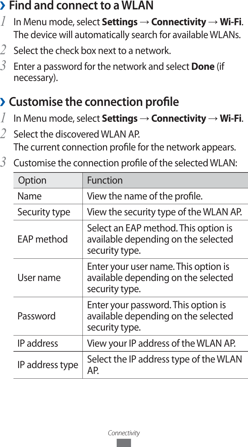 Connectivity ›Find and connect to a WLANIn Menu mode, select 1 Settings → Connectivity → Wi-Fi. The device will automatically search for available WLANs. Select the check box next to a network.2 Enter a password for the network and select 3 Done (if necessary).Customise the connection prole ›In Menu mode, select 1 Settings → Connectivity → Wi-Fi.Select the discovered WLAN AP. 2 The current connection prole for the network appears.Customise the connection prole of the selected WLAN:3 Option FunctionName View the name of the prole.Security type View the security type of the WLAN AP.EAP methodSelect an EAP method. This option is available depending on the selected security type.User nameEnter your user name. This option is available depending on the selected security type.PasswordEnter your password. This option is available depending on the selected security type.IP address View your IP address of the WLAN AP.IP address type Select the IP address type of the WLAN AP.