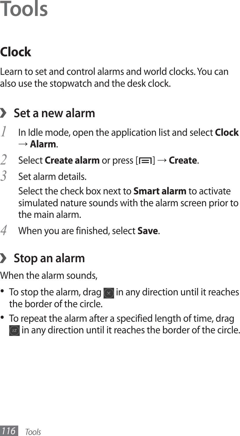 Tools116ToolsClockLearn to set and control alarms and world clocks. You can also use the stopwatch and the desk clock.Set a new alarm ›In Idle mode, open the application list and select 1 Clock → Alarm.Select 2 Create alarm or press [ ] → Create.Set alarm details.3 Select the check box next to Smart alarm to activate simulated nature sounds with the alarm screen prior to the main alarm.When you are finished, select 4 Save.Stop an alarm ›When the alarm sounds,To stop the alarm, drag •   in any direction until it reaches the border of the circle.To repeat the alarm after a specified length of time, drag •  in any direction until it reaches the border of the circle.