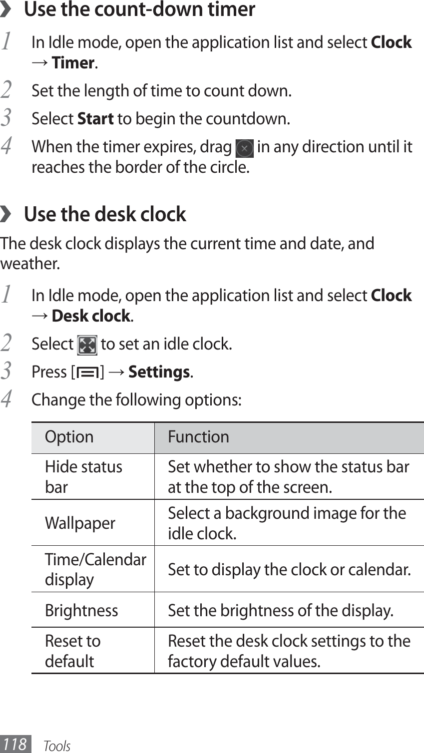 Tools118Use the count-down timer ›In Idle mode, open the application list and select 1 Clock → Timer.Set the length of time to count down.2 Select 3 Start to begin the countdown.When the timer expires, drag 4  in any direction until it reaches the border of the circle.Use the desk clock ›The desk clock displays the current time and date, and weather.In Idle mode, open the application list and select 1 Clock → Desk clock.Select 2  to set an idle clock.Press [3 ] → Settings. Change the following options:4 Option FunctionHide status barSet whether to show the status bar at the top of the screen.Wallpaper Select a background image for the idle clock.Time/Calendar display Set to display the clock or calendar.Brightness Set the brightness of the display.Reset to defaultReset the desk clock settings to the factory default values.