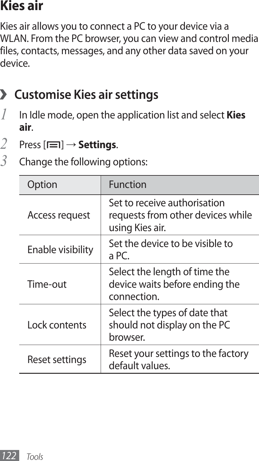 Tools122Kies airKies air allows you to connect a PC to your device via a WLAN. From the PC browser, you can view and control media files, contacts, messages, and any other data saved on your device.Customise Kies air settings ›In Idle mode, open the application list and select 1 Kies air.Press [2 ] → Settings. Change the following options:3 Option FunctionAccess requestSet to receive authorisation requests from other devices while using Kies air.Enable visibility Set the device to be visible to a PC.Time-outSelect the length of time the device waits before ending the connection.Lock contentsSelect the types of date that should not display on the PC browser. Reset settings Reset your settings to the factory default values.