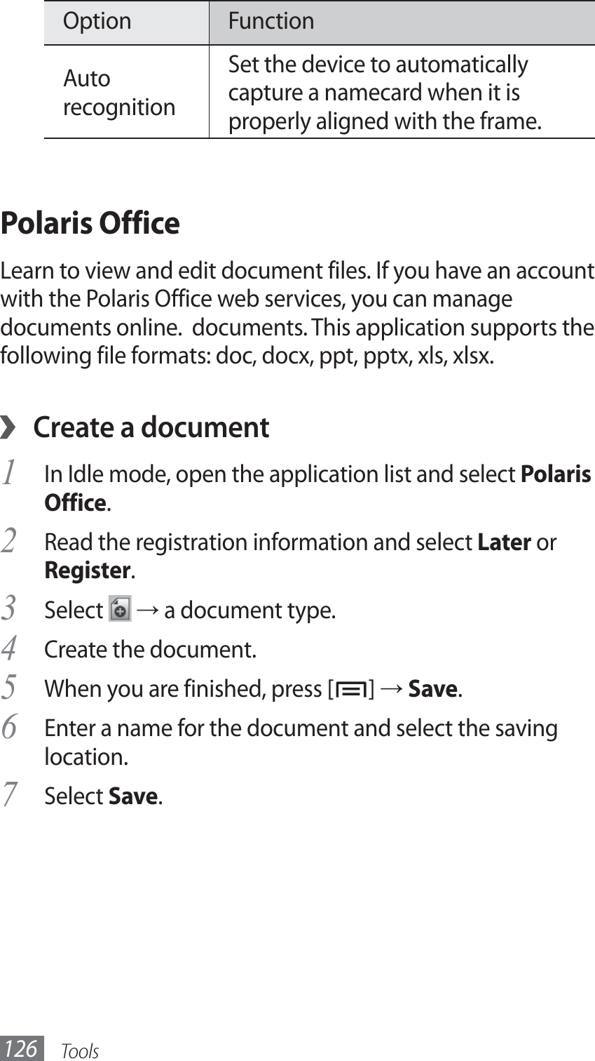 Tools126Option FunctionAuto recognitionSet the device to automatically capture a namecard when it is properly aligned with the frame.Polaris OfficeLearn to view and edit document files. If you have an account with the Polaris Office web services, you can manage documents online.  documents. This application supports the following file formats: doc, docx, ppt, pptx, xls, xlsx.Create a document ›In Idle mode, open the application list and select 1 Polaris Office.Read the registration information and select 2 Later or Register.Select 3  → a document type.Create the document.4 When you are finished, press [5 ] → Save. Enter a name for the document and select the saving 6 location.Select 7 Save.
