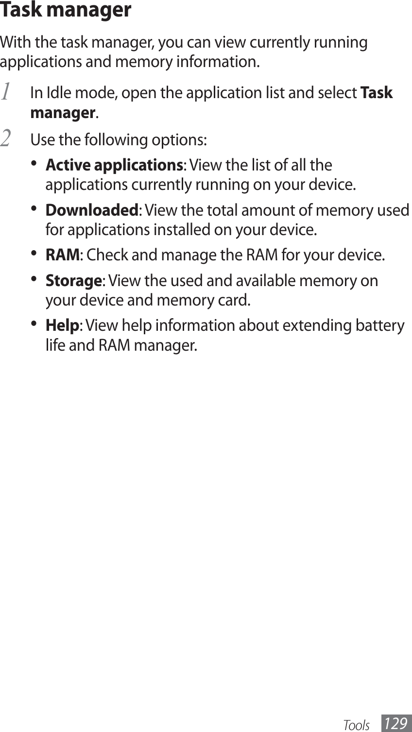 Tools 129Task managerWith the task manager, you can view currently running applications and memory information. In Idle mode, open the application list and select 1 Task manager.Use the following options:2 Active applications•  : View the list of all the applications currently running on your device.Downloaded•  : View the total amount of memory used for applications installed on your device.RAM•  : Check and manage the RAM for your device.Storage•  : View the used and available memory on your device and memory card.Help•  : View help information about extending battery life and RAM manager.