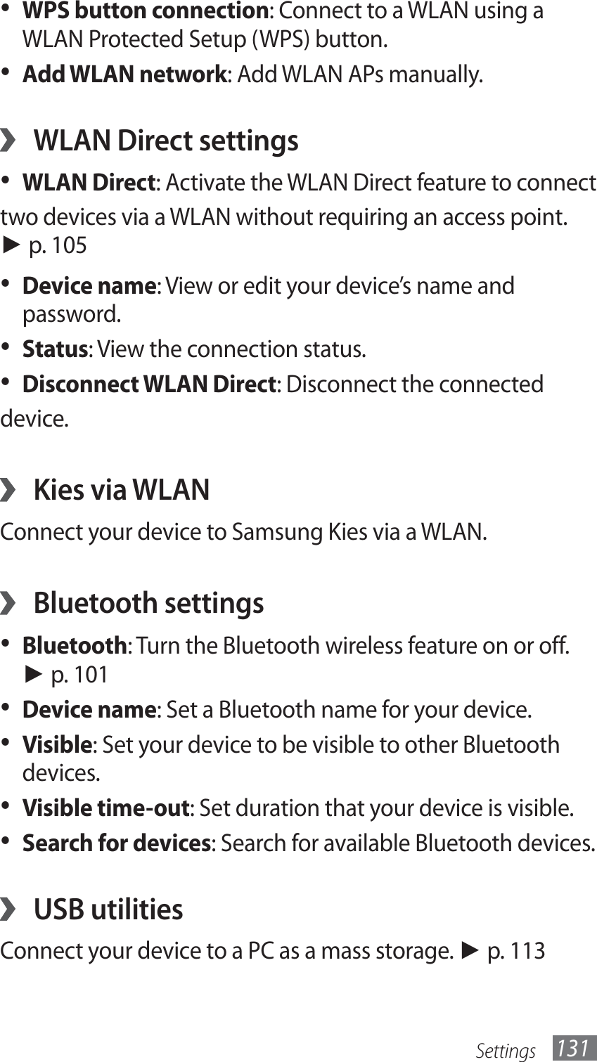 Settings 131WPS button connection•  : Connect to a WLAN using a WLAN Protected Setup (WPS) button.Add WLAN network•  : Add WLAN APs manually.WLAN Direct settings ›WLAN Direct•  : Activate the WLAN Direct feature to connecttwo devices via a WLAN without requiring an access point. ► p. 105Device name•  : View or edit your device’s name and password.Status•  : View the connection status.Disconnect WLAN Direct•  : Disconnect the connecteddevice.Kies via WLAN ›Connect your device to Samsung Kies via a WLAN.Bluetooth settings ›Bluetooth•  : Turn the Bluetooth wireless feature on or off. ► p. 101Device name•  : Set a Bluetooth name for your device.Visible•  : Set your device to be visible to other Bluetooth devices.Visible time-out•  : Set duration that your device is visible.Search for devices•  : Search for available Bluetooth devices.USB utilities ›Connect your device to a PC as a mass storage. ► p. 113