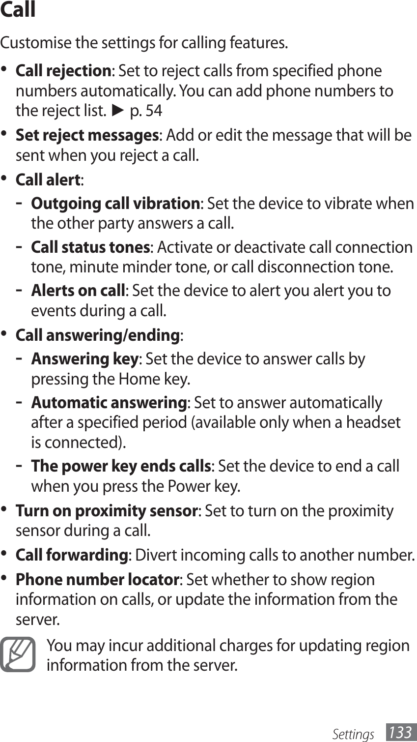 Settings 133CallCustomise the settings for calling features.Call rejection•  : Set to reject calls from specified phone numbers automatically. You can add phone numbers to the reject list. ► p. 54Set reject messages•  : Add or edit the message that will be sent when you reject a call.Call alert•  :Outgoing call vibration - : Set the device to vibrate when the other party answers a call.Call status tones - : Activate or deactivate call connection tone, minute minder tone, or call disconnection tone.Alerts on call - : Set the device to alert you alert you to events during a call.Call answering/ending•  :Answering key - : Set the device to answer calls by pressing the Home key.Automatic answering - : Set to answer automatically after a specified period (available only when a headset is connected).The power key ends calls - : Set the device to end a call when you press the Power key.•  Turn on proximity sensor: Set to turn on the proximity sensor during a call.Call forwarding•  : Divert incoming calls to another number.Phone number locator•  : Set whether to show region information on calls, or update the information from the server.You may incur additional charges for updating region information from the server.
