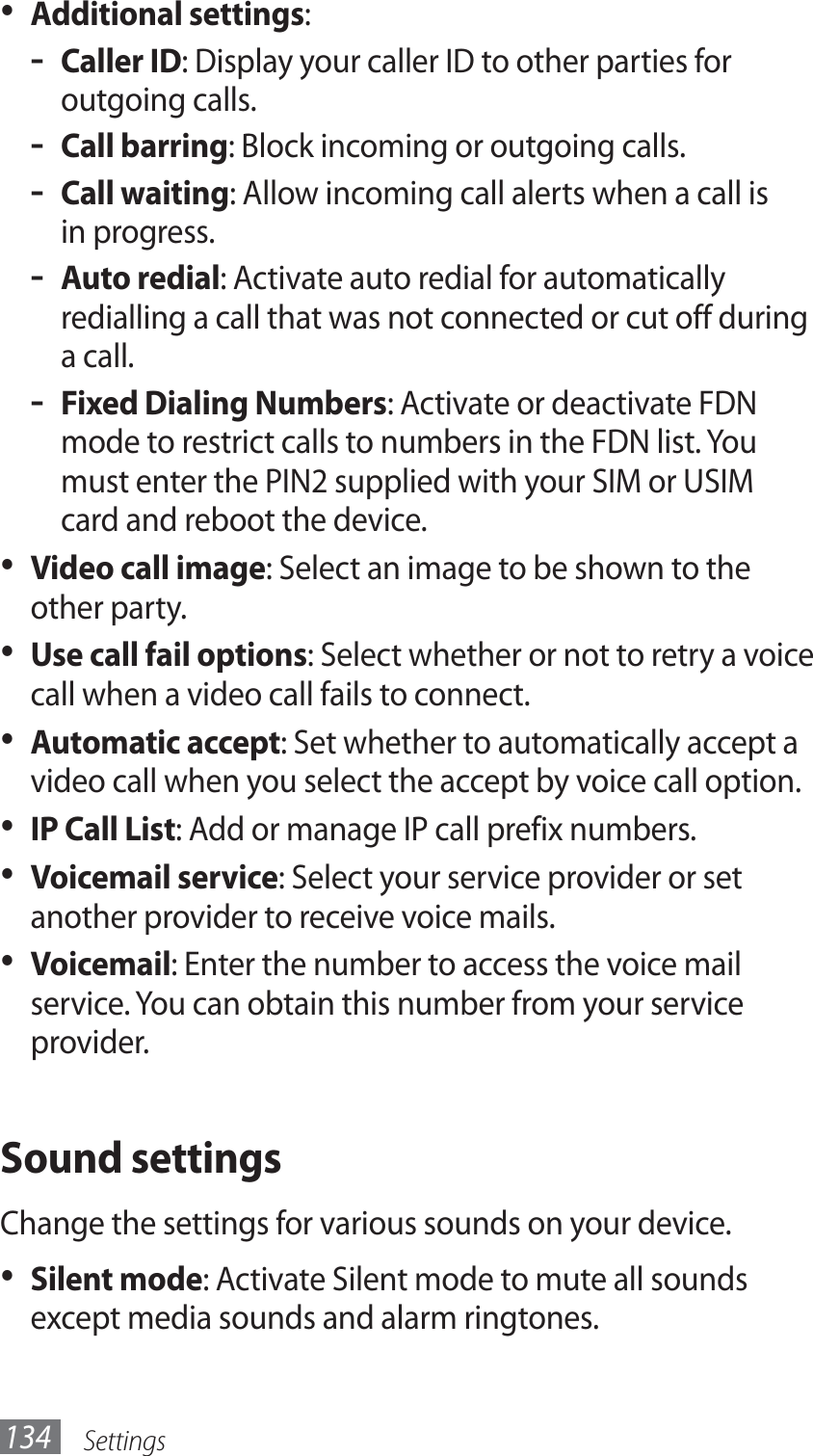 Settings134Additional settings•  :Caller ID - : Display your caller ID to other parties for outgoing calls.Call barring - : Block incoming or outgoing calls.Call waiting - : Allow incoming call alerts when a call is in progress.Auto redial - : Activate auto redial for automatically redialling a call that was not connected or cut off during a call.Fixed Dialing Numbers - : Activate or deactivate FDN mode to restrict calls to numbers in the FDN list. You must enter the PIN2 supplied with your SIM or USIM card and reboot the device.Video call image•  : Select an image to be shown to the other party.Use call fail options•  : Select whether or not to retry a voice call when a video call fails to connect.Automatic accept•  : Set whether to automatically accept a video call when you select the accept by voice call option.IP Call List•  : Add or manage IP call prefix numbers.Voicemail service•  : Select your service provider or set another provider to receive voice mails.Voicemail•  : Enter the number to access the voice mail service. You can obtain this number from your service provider.Sound settingsChange the settings for various sounds on your device.Silent mode•  : Activate Silent mode to mute all sounds except media sounds and alarm ringtones.
