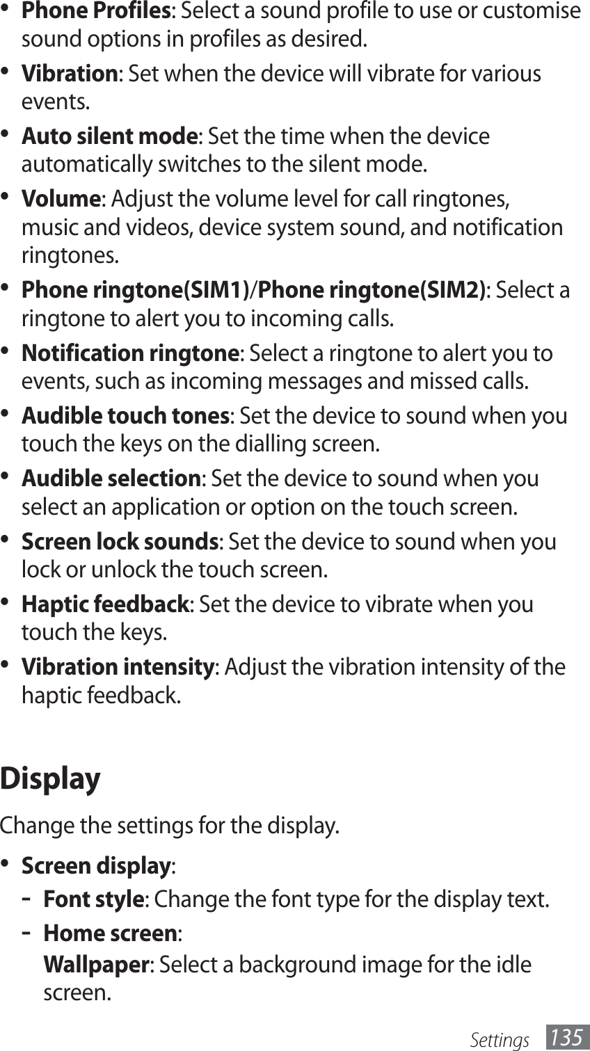 Settings 135Phone Profiles•  : Select a sound profile to use or customise sound options in profiles as desired.Vibration•  : Set when the device will vibrate for various events.Auto silent mode•  : Set the time when the device automatically switches to the silent mode.Volume•  : Adjust the volume level for call ringtones, music and videos, device system sound, and notification ringtones.Phone ringtone(SIM1)•  /Phone ringtone(SIM2): Select a ringtone to alert you to incoming calls.Notification ringtone•  : Select a ringtone to alert you to events, such as incoming messages and missed calls.Audible touch tones•  : Set the device to sound when you touch the keys on the dialling screen.Audible selection•  : Set the device to sound when you select an application or option on the touch screen.Screen lock sounds•  : Set the device to sound when you lock or unlock the touch screen.Haptic feedback•  : Set the device to vibrate when you touch the keys.Vibration intensity•  : Adjust the vibration intensity of the haptic feedback.DisplayChange the settings for the display.Screen display•  :Font style - : Change the font type for the display text.Home screen - :Wallpaper: Select a background image for the idle screen.