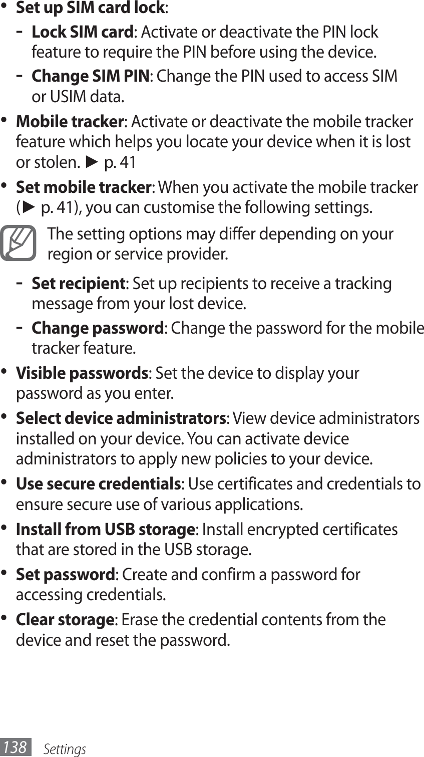Settings138Set up SIM card lock•  :Lock SIM card - : Activate or deactivate the PIN lock feature to require the PIN before using the device.Change SIM PIN - : Change the PIN used to access SIM or USIM data.Mobile tracker•  : Activate or deactivate the mobile tracker feature which helps you locate your device when it is lost or stolen. ► p. 41Set mobile tracker•  : When you activate the mobile tracker (► p. 41), you can customise the following settings.The setting options may differ depending on your region or service provider.Set recipient - : Set up recipients to receive a tracking message from your lost device.Change password - : Change the password for the mobile tracker feature.Visible passwords•  : Set the device to display your password as you enter.Select device administrators•  : View device administrators installed on your device. You can activate device administrators to apply new policies to your device.Use secure credentials•  : Use certificates and credentials to ensure secure use of various applications.Install from USB storage•  : Install encrypted certificates that are stored in the USB storage.Set password•  : Create and confirm a password for accessing credentials.Clear storage•  : Erase the credential contents from the device and reset the password.