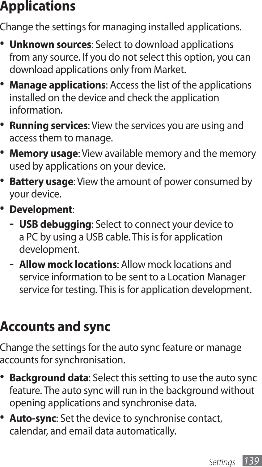 Settings 139ApplicationsChange the settings for managing installed applications.Unknown sources•  : Select to download applications from any source. If you do not select this option, you can download applications only from Market.Manage applications•  : Access the list of the applications installed on the device and check the application information.Running services•  : View the services you are using and access them to manage.Memory usage•  : View available memory and the memory used by applications on your device.Battery usage•  : View the amount of power consumed by your device.Development•  :USB debugging - : Select to connect your device to a PC by using a USB cable. This is for application development.Allow mock locations - : Allow mock locations and service information to be sent to a Location Manager service for testing. This is for application development.Accounts and syncChange the settings for the auto sync feature or manage accounts for synchronisation.Background data•  : Select this setting to use the auto sync feature. The auto sync will run in the background without opening applications and synchronise data.Auto-sync•  : Set the device to synchronise contact, calendar, and email data automatically.