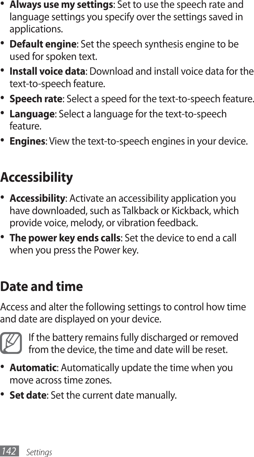 Settings142Always use my settings•  : Set to use the speech rate and language settings you specify over the settings saved in applications.Default engine•  : Set the speech synthesis engine to be used for spoken text.Install voice data•  : Download and install voice data for the text-to-speech feature.Speech rate•  : Select a speed for the text-to-speech feature.Language•  : Select a language for the text-to-speech feature.Engines•  : View the text-to-speech engines in your device.AccessibilityAccessibility•  : Activate an accessibility application you have downloaded, such as Talkback or Kickback, which provide voice, melody, or vibration feedback.The power key ends calls•  : Set the device to end a call when you press the Power key. Date and timeAccess and alter the following settings to control how time and date are displayed on your device.If the battery remains fully discharged or removed from the device, the time and date will be reset.Automatic•  : Automatically update the time when you move across time zones.Set date•  : Set the current date manually.